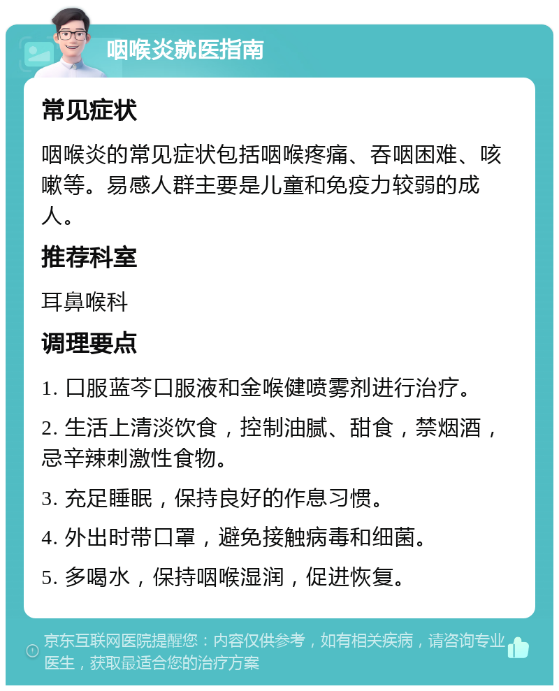 咽喉炎就医指南 常见症状 咽喉炎的常见症状包括咽喉疼痛、吞咽困难、咳嗽等。易感人群主要是儿童和免疫力较弱的成人。 推荐科室 耳鼻喉科 调理要点 1. 口服蓝芩口服液和金喉健喷雾剂进行治疗。 2. 生活上清淡饮食，控制油腻、甜食，禁烟酒，忌辛辣刺激性食物。 3. 充足睡眠，保持良好的作息习惯。 4. 外出时带口罩，避免接触病毒和细菌。 5. 多喝水，保持咽喉湿润，促进恢复。