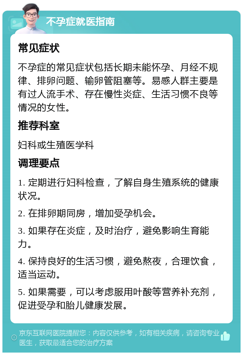 不孕症就医指南 常见症状 不孕症的常见症状包括长期未能怀孕、月经不规律、排卵问题、输卵管阻塞等。易感人群主要是有过人流手术、存在慢性炎症、生活习惯不良等情况的女性。 推荐科室 妇科或生殖医学科 调理要点 1. 定期进行妇科检查，了解自身生殖系统的健康状况。 2. 在排卵期同房，增加受孕机会。 3. 如果存在炎症，及时治疗，避免影响生育能力。 4. 保持良好的生活习惯，避免熬夜，合理饮食，适当运动。 5. 如果需要，可以考虑服用叶酸等营养补充剂，促进受孕和胎儿健康发展。