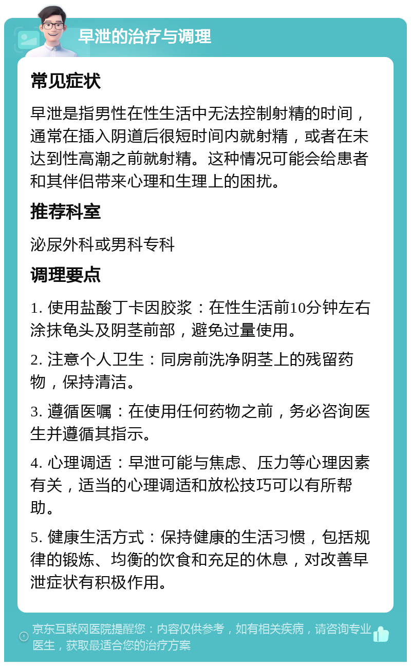 早泄的治疗与调理 常见症状 早泄是指男性在性生活中无法控制射精的时间，通常在插入阴道后很短时间内就射精，或者在未达到性高潮之前就射精。这种情况可能会给患者和其伴侣带来心理和生理上的困扰。 推荐科室 泌尿外科或男科专科 调理要点 1. 使用盐酸丁卡因胶浆：在性生活前10分钟左右涂抹龟头及阴茎前部，避免过量使用。 2. 注意个人卫生：同房前洗净阴茎上的残留药物，保持清洁。 3. 遵循医嘱：在使用任何药物之前，务必咨询医生并遵循其指示。 4. 心理调适：早泄可能与焦虑、压力等心理因素有关，适当的心理调适和放松技巧可以有所帮助。 5. 健康生活方式：保持健康的生活习惯，包括规律的锻炼、均衡的饮食和充足的休息，对改善早泄症状有积极作用。