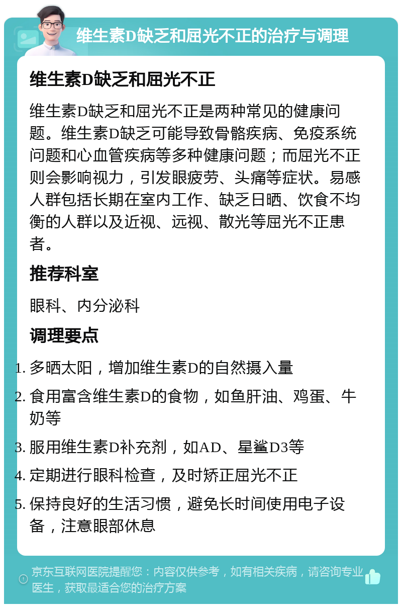 维生素D缺乏和屈光不正的治疗与调理 维生素D缺乏和屈光不正 维生素D缺乏和屈光不正是两种常见的健康问题。维生素D缺乏可能导致骨骼疾病、免疫系统问题和心血管疾病等多种健康问题；而屈光不正则会影响视力，引发眼疲劳、头痛等症状。易感人群包括长期在室内工作、缺乏日晒、饮食不均衡的人群以及近视、远视、散光等屈光不正患者。 推荐科室 眼科、内分泌科 调理要点 多晒太阳，增加维生素D的自然摄入量 食用富含维生素D的食物，如鱼肝油、鸡蛋、牛奶等 服用维生素D补充剂，如AD、星鲨D3等 定期进行眼科检查，及时矫正屈光不正 保持良好的生活习惯，避免长时间使用电子设备，注意眼部休息