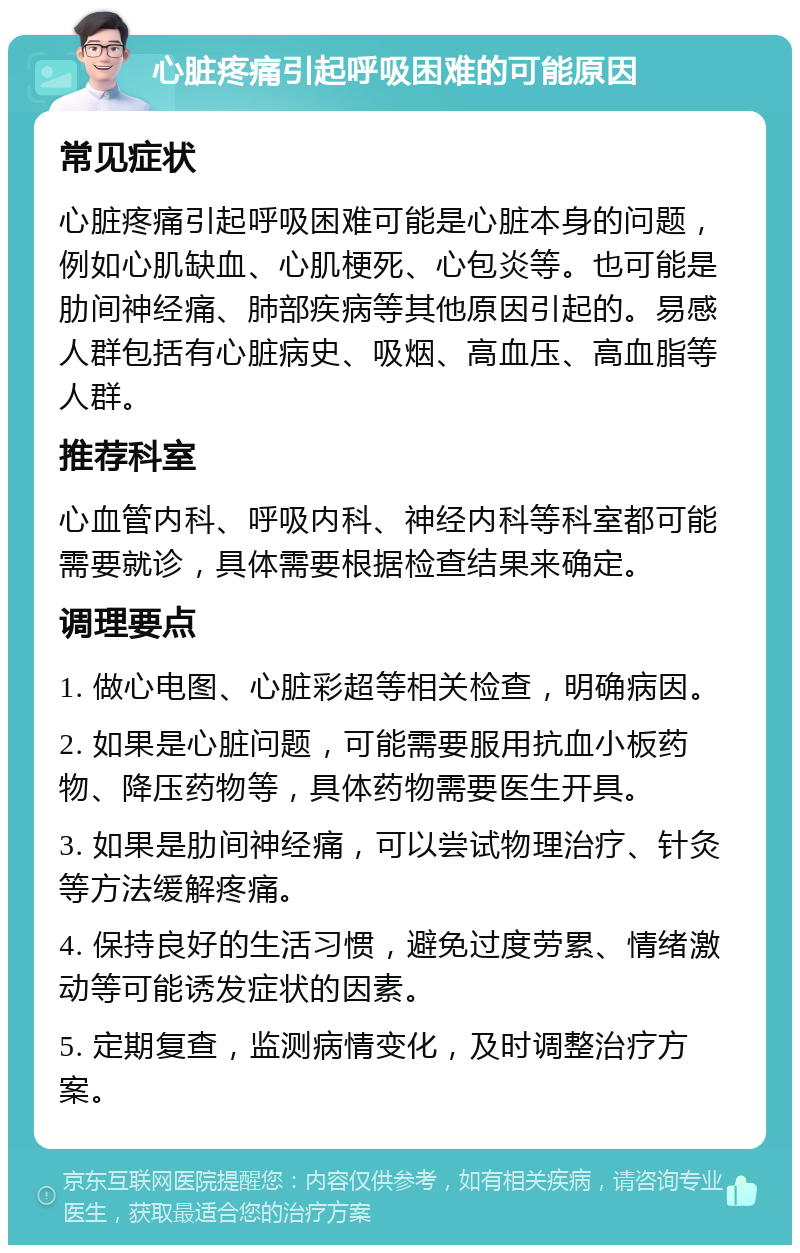 心脏疼痛引起呼吸困难的可能原因 常见症状 心脏疼痛引起呼吸困难可能是心脏本身的问题，例如心肌缺血、心肌梗死、心包炎等。也可能是肋间神经痛、肺部疾病等其他原因引起的。易感人群包括有心脏病史、吸烟、高血压、高血脂等人群。 推荐科室 心血管内科、呼吸内科、神经内科等科室都可能需要就诊，具体需要根据检查结果来确定。 调理要点 1. 做心电图、心脏彩超等相关检查，明确病因。 2. 如果是心脏问题，可能需要服用抗血小板药物、降压药物等，具体药物需要医生开具。 3. 如果是肋间神经痛，可以尝试物理治疗、针灸等方法缓解疼痛。 4. 保持良好的生活习惯，避免过度劳累、情绪激动等可能诱发症状的因素。 5. 定期复查，监测病情变化，及时调整治疗方案。