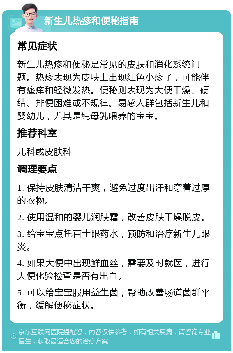 新生儿热疹和便秘指南 常见症状 新生儿热疹和便秘是常见的皮肤和消化系统问题。热疹表现为皮肤上出现红色小疹子，可能伴有瘙痒和轻微发热。便秘则表现为大便干燥、硬结、排便困难或不规律。易感人群包括新生儿和婴幼儿，尤其是纯母乳喂养的宝宝。 推荐科室 儿科或皮肤科 调理要点 1. 保持皮肤清洁干爽，避免过度出汗和穿着过厚的衣物。 2. 使用温和的婴儿润肤霜，改善皮肤干燥脱皮。 3. 给宝宝点托百士眼药水，预防和治疗新生儿眼炎。 4. 如果大便中出现鲜血丝，需要及时就医，进行大便化验检查是否有出血。 5. 可以给宝宝服用益生菌，帮助改善肠道菌群平衡，缓解便秘症状。