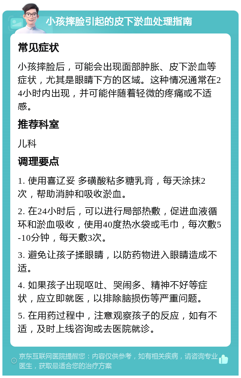 小孩摔脸引起的皮下淤血处理指南 常见症状 小孩摔脸后，可能会出现面部肿胀、皮下淤血等症状，尤其是眼睛下方的区域。这种情况通常在24小时内出现，并可能伴随着轻微的疼痛或不适感。 推荐科室 儿科 调理要点 1. 使用喜辽妥 多磺酸粘多糖乳膏，每天涂抹2次，帮助消肿和吸收淤血。 2. 在24小时后，可以进行局部热敷，促进血液循环和淤血吸收，使用40度热水袋或毛巾，每次敷5-10分钟，每天敷3次。 3. 避免让孩子揉眼睛，以防药物进入眼睛造成不适。 4. 如果孩子出现呕吐、哭闹多、精神不好等症状，应立即就医，以排除脑损伤等严重问题。 5. 在用药过程中，注意观察孩子的反应，如有不适，及时上线咨询或去医院就诊。