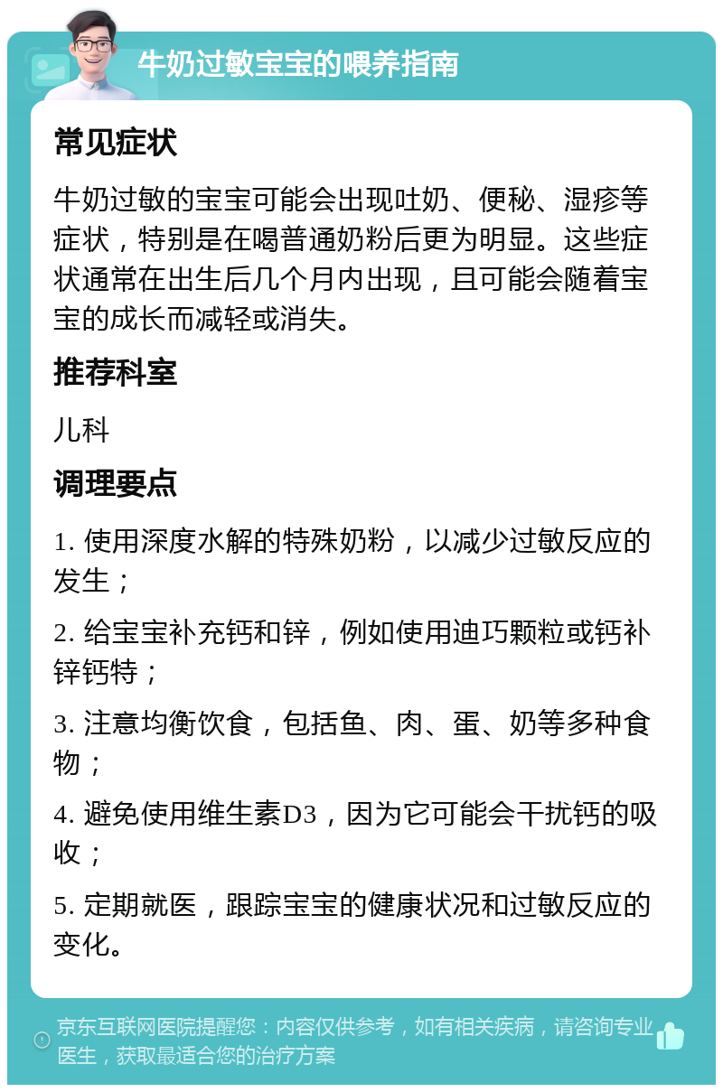 牛奶过敏宝宝的喂养指南 常见症状 牛奶过敏的宝宝可能会出现吐奶、便秘、湿疹等症状，特别是在喝普通奶粉后更为明显。这些症状通常在出生后几个月内出现，且可能会随着宝宝的成长而减轻或消失。 推荐科室 儿科 调理要点 1. 使用深度水解的特殊奶粉，以减少过敏反应的发生； 2. 给宝宝补充钙和锌，例如使用迪巧颗粒或钙补锌钙特； 3. 注意均衡饮食，包括鱼、肉、蛋、奶等多种食物； 4. 避免使用维生素D3，因为它可能会干扰钙的吸收； 5. 定期就医，跟踪宝宝的健康状况和过敏反应的变化。