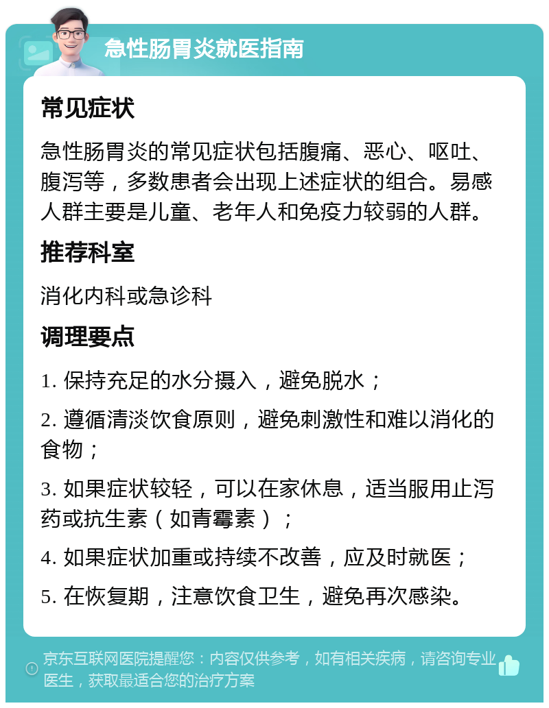 急性肠胃炎就医指南 常见症状 急性肠胃炎的常见症状包括腹痛、恶心、呕吐、腹泻等，多数患者会出现上述症状的组合。易感人群主要是儿童、老年人和免疫力较弱的人群。 推荐科室 消化内科或急诊科 调理要点 1. 保持充足的水分摄入，避免脱水； 2. 遵循清淡饮食原则，避免刺激性和难以消化的食物； 3. 如果症状较轻，可以在家休息，适当服用止泻药或抗生素（如青霉素）； 4. 如果症状加重或持续不改善，应及时就医； 5. 在恢复期，注意饮食卫生，避免再次感染。