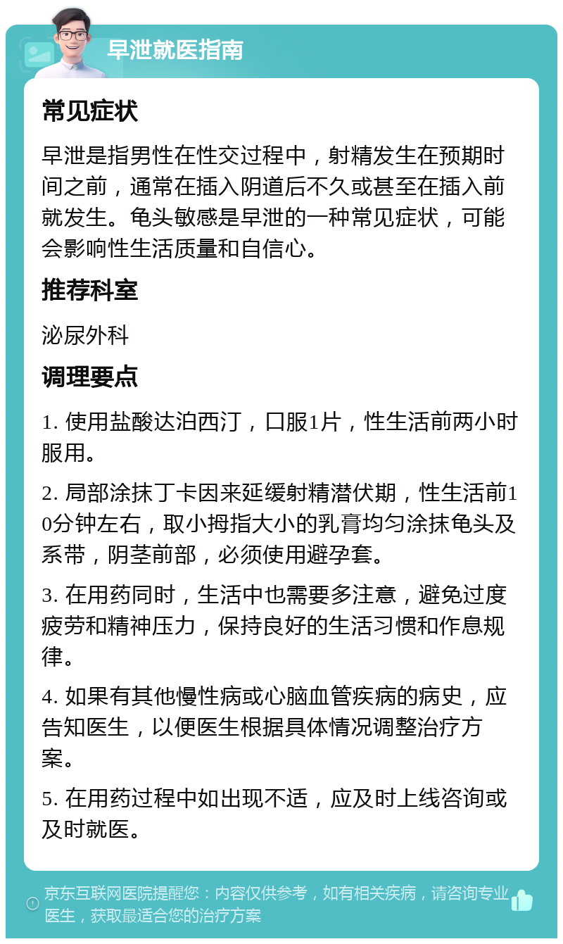 早泄就医指南 常见症状 早泄是指男性在性交过程中，射精发生在预期时间之前，通常在插入阴道后不久或甚至在插入前就发生。龟头敏感是早泄的一种常见症状，可能会影响性生活质量和自信心。 推荐科室 泌尿外科 调理要点 1. 使用盐酸达泊西汀，口服1片，性生活前两小时服用。 2. 局部涂抹丁卡因来延缓射精潜伏期，性生活前10分钟左右，取小拇指大小的乳膏均匀涂抹龟头及系带，阴茎前部，必须使用避孕套。 3. 在用药同时，生活中也需要多注意，避免过度疲劳和精神压力，保持良好的生活习惯和作息规律。 4. 如果有其他慢性病或心脑血管疾病的病史，应告知医生，以便医生根据具体情况调整治疗方案。 5. 在用药过程中如出现不适，应及时上线咨询或及时就医。