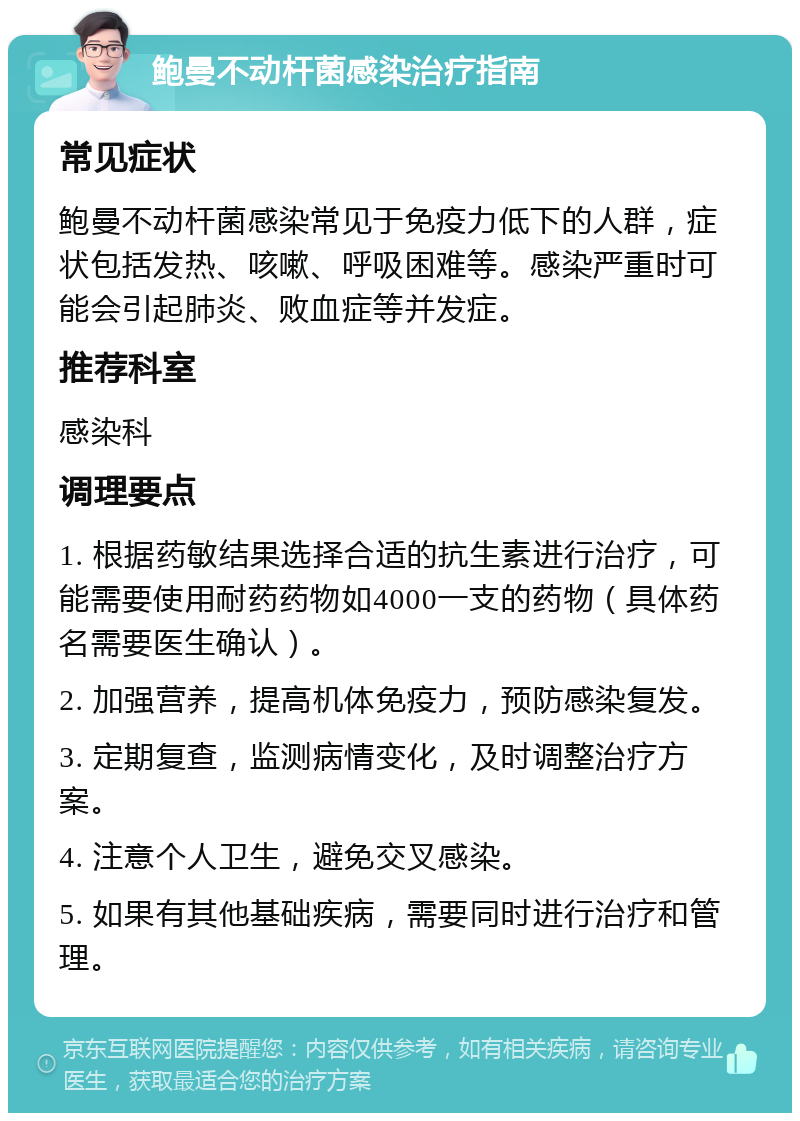 鲍曼不动杆菌感染治疗指南 常见症状 鲍曼不动杆菌感染常见于免疫力低下的人群，症状包括发热、咳嗽、呼吸困难等。感染严重时可能会引起肺炎、败血症等并发症。 推荐科室 感染科 调理要点 1. 根据药敏结果选择合适的抗生素进行治疗，可能需要使用耐药药物如4000一支的药物（具体药名需要医生确认）。 2. 加强营养，提高机体免疫力，预防感染复发。 3. 定期复查，监测病情变化，及时调整治疗方案。 4. 注意个人卫生，避免交叉感染。 5. 如果有其他基础疾病，需要同时进行治疗和管理。