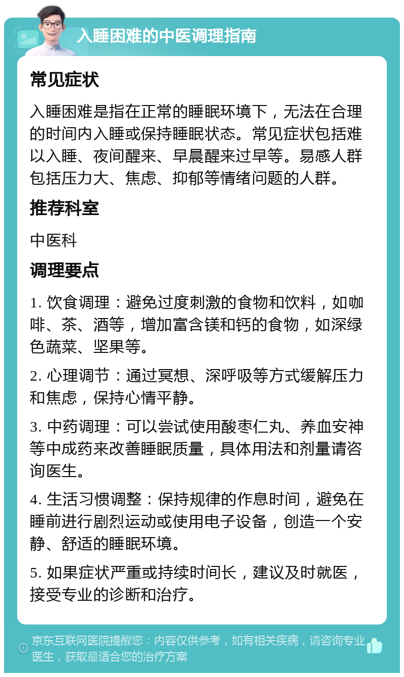 入睡困难的中医调理指南 常见症状 入睡困难是指在正常的睡眠环境下，无法在合理的时间内入睡或保持睡眠状态。常见症状包括难以入睡、夜间醒来、早晨醒来过早等。易感人群包括压力大、焦虑、抑郁等情绪问题的人群。 推荐科室 中医科 调理要点 1. 饮食调理：避免过度刺激的食物和饮料，如咖啡、茶、酒等，增加富含镁和钙的食物，如深绿色蔬菜、坚果等。 2. 心理调节：通过冥想、深呼吸等方式缓解压力和焦虑，保持心情平静。 3. 中药调理：可以尝试使用酸枣仁丸、养血安神等中成药来改善睡眠质量，具体用法和剂量请咨询医生。 4. 生活习惯调整：保持规律的作息时间，避免在睡前进行剧烈运动或使用电子设备，创造一个安静、舒适的睡眠环境。 5. 如果症状严重或持续时间长，建议及时就医，接受专业的诊断和治疗。