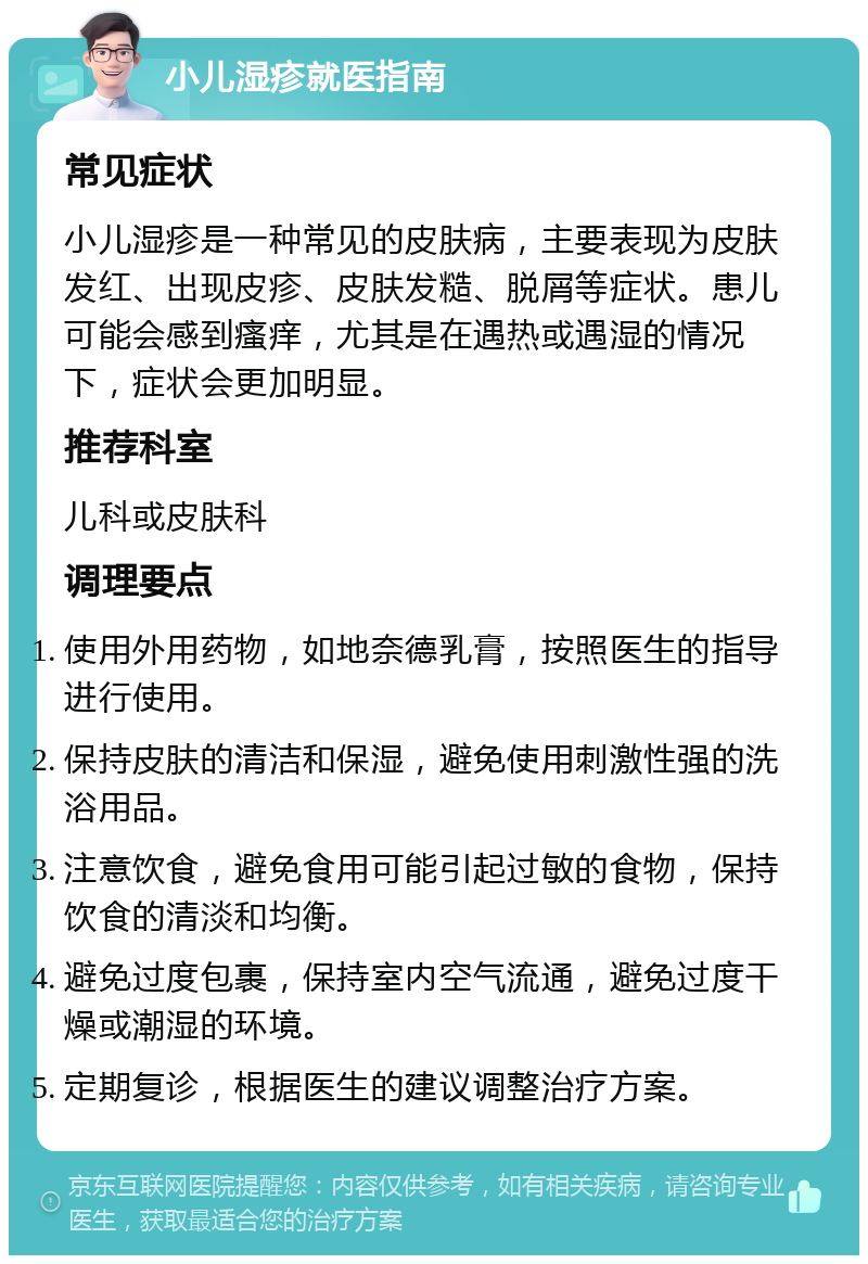 小儿湿疹就医指南 常见症状 小儿湿疹是一种常见的皮肤病，主要表现为皮肤发红、出现皮疹、皮肤发糙、脱屑等症状。患儿可能会感到瘙痒，尤其是在遇热或遇湿的情况下，症状会更加明显。 推荐科室 儿科或皮肤科 调理要点 使用外用药物，如地奈德乳膏，按照医生的指导进行使用。 保持皮肤的清洁和保湿，避免使用刺激性强的洗浴用品。 注意饮食，避免食用可能引起过敏的食物，保持饮食的清淡和均衡。 避免过度包裹，保持室内空气流通，避免过度干燥或潮湿的环境。 定期复诊，根据医生的建议调整治疗方案。