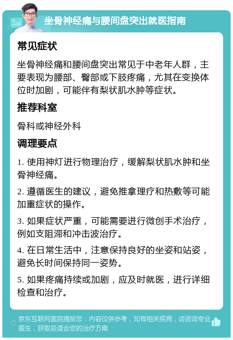 坐骨神经痛与腰间盘突出就医指南 常见症状 坐骨神经痛和腰间盘突出常见于中老年人群，主要表现为腰部、臀部或下肢疼痛，尤其在变换体位时加剧，可能伴有梨状肌水肿等症状。 推荐科室 骨科或神经外科 调理要点 1. 使用神灯进行物理治疗，缓解梨状肌水肿和坐骨神经痛。 2. 遵循医生的建议，避免推拿理疗和热敷等可能加重症状的操作。 3. 如果症状严重，可能需要进行微创手术治疗，例如支阻滞和冲击波治疗。 4. 在日常生活中，注意保持良好的坐姿和站姿，避免长时间保持同一姿势。 5. 如果疼痛持续或加剧，应及时就医，进行详细检查和治疗。