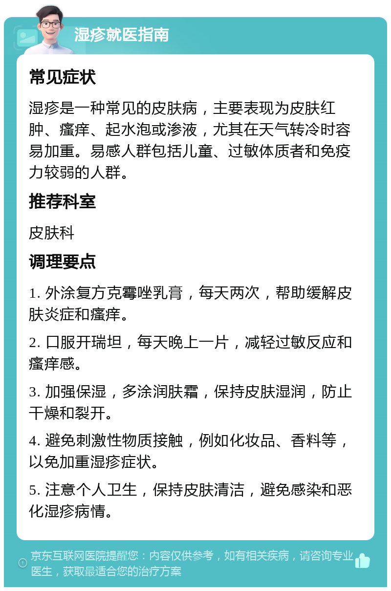 湿疹就医指南 常见症状 湿疹是一种常见的皮肤病，主要表现为皮肤红肿、瘙痒、起水泡或渗液，尤其在天气转冷时容易加重。易感人群包括儿童、过敏体质者和免疫力较弱的人群。 推荐科室 皮肤科 调理要点 1. 外涂复方克霉唑乳膏，每天两次，帮助缓解皮肤炎症和瘙痒。 2. 口服开瑞坦，每天晚上一片，减轻过敏反应和瘙痒感。 3. 加强保湿，多涂润肤霜，保持皮肤湿润，防止干燥和裂开。 4. 避免刺激性物质接触，例如化妆品、香料等，以免加重湿疹症状。 5. 注意个人卫生，保持皮肤清洁，避免感染和恶化湿疹病情。