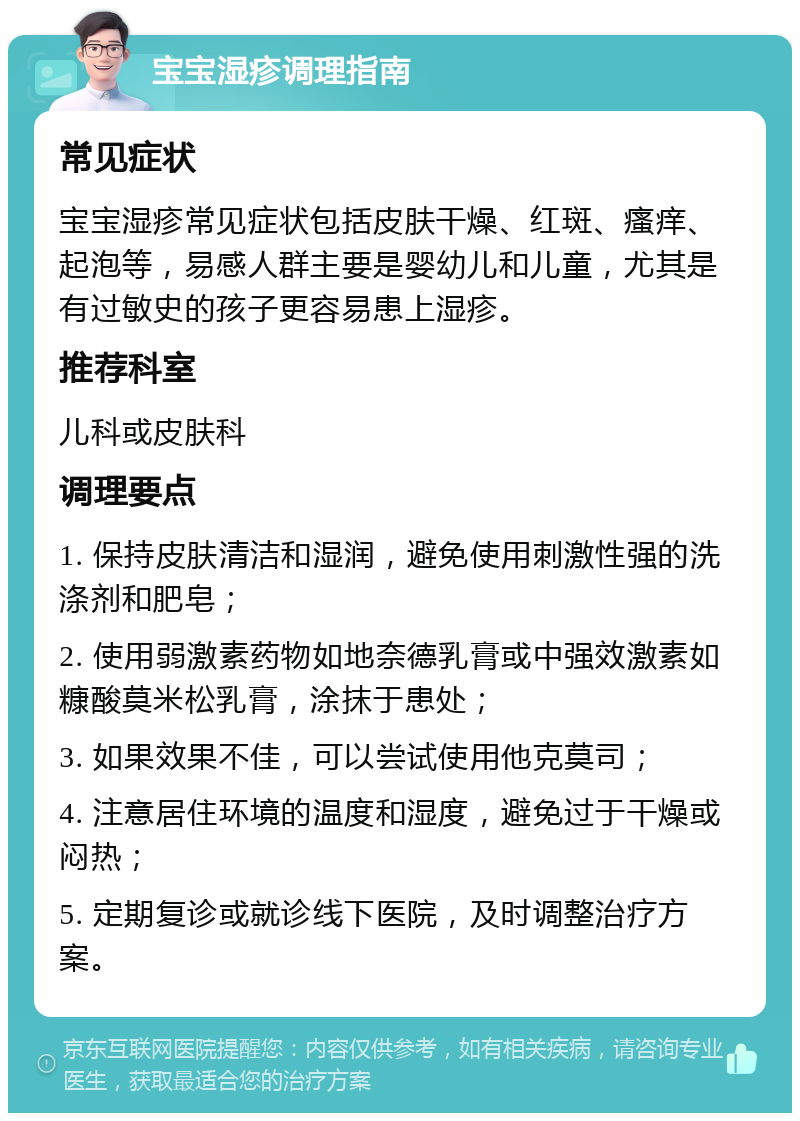 宝宝湿疹调理指南 常见症状 宝宝湿疹常见症状包括皮肤干燥、红斑、瘙痒、起泡等，易感人群主要是婴幼儿和儿童，尤其是有过敏史的孩子更容易患上湿疹。 推荐科室 儿科或皮肤科 调理要点 1. 保持皮肤清洁和湿润，避免使用刺激性强的洗涤剂和肥皂； 2. 使用弱激素药物如地奈德乳膏或中强效激素如糠酸莫米松乳膏，涂抹于患处； 3. 如果效果不佳，可以尝试使用他克莫司； 4. 注意居住环境的温度和湿度，避免过于干燥或闷热； 5. 定期复诊或就诊线下医院，及时调整治疗方案。