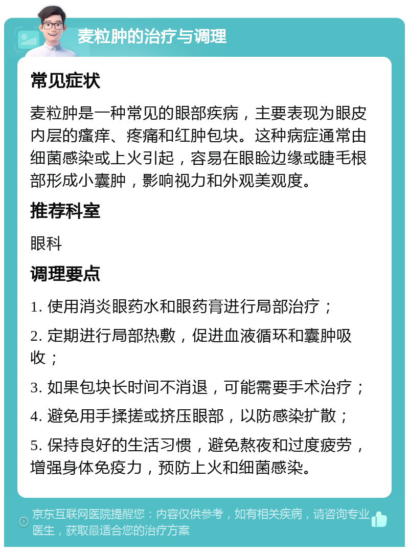 麦粒肿的治疗与调理 常见症状 麦粒肿是一种常见的眼部疾病，主要表现为眼皮内层的瘙痒、疼痛和红肿包块。这种病症通常由细菌感染或上火引起，容易在眼睑边缘或睫毛根部形成小囊肿，影响视力和外观美观度。 推荐科室 眼科 调理要点 1. 使用消炎眼药水和眼药膏进行局部治疗； 2. 定期进行局部热敷，促进血液循环和囊肿吸收； 3. 如果包块长时间不消退，可能需要手术治疗； 4. 避免用手揉搓或挤压眼部，以防感染扩散； 5. 保持良好的生活习惯，避免熬夜和过度疲劳，增强身体免疫力，预防上火和细菌感染。