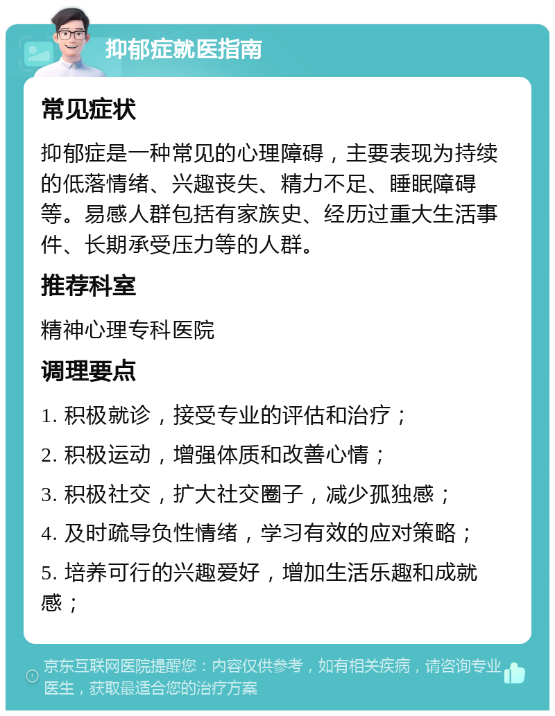 抑郁症就医指南 常见症状 抑郁症是一种常见的心理障碍，主要表现为持续的低落情绪、兴趣丧失、精力不足、睡眠障碍等。易感人群包括有家族史、经历过重大生活事件、长期承受压力等的人群。 推荐科室 精神心理专科医院 调理要点 1. 积极就诊，接受专业的评估和治疗； 2. 积极运动，增强体质和改善心情； 3. 积极社交，扩大社交圈子，减少孤独感； 4. 及时疏导负性情绪，学习有效的应对策略； 5. 培养可行的兴趣爱好，增加生活乐趣和成就感；