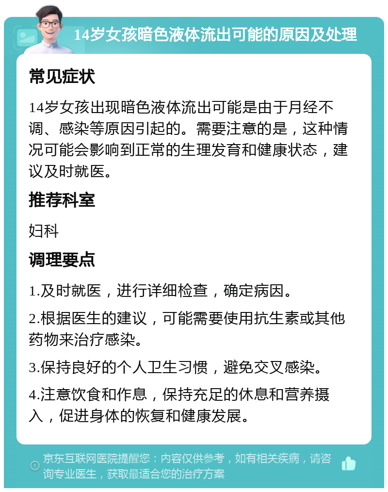 14岁女孩暗色液体流出可能的原因及处理 常见症状 14岁女孩出现暗色液体流出可能是由于月经不调、感染等原因引起的。需要注意的是，这种情况可能会影响到正常的生理发育和健康状态，建议及时就医。 推荐科室 妇科 调理要点 1.及时就医，进行详细检查，确定病因。 2.根据医生的建议，可能需要使用抗生素或其他药物来治疗感染。 3.保持良好的个人卫生习惯，避免交叉感染。 4.注意饮食和作息，保持充足的休息和营养摄入，促进身体的恢复和健康发展。