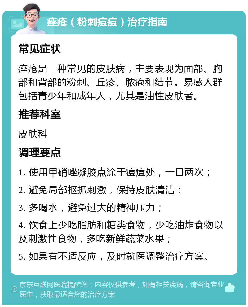 痤疮（粉刺痘痘）治疗指南 常见症状 痤疮是一种常见的皮肤病，主要表现为面部、胸部和背部的粉刺、丘疹、脓疱和结节。易感人群包括青少年和成年人，尤其是油性皮肤者。 推荐科室 皮肤科 调理要点 1. 使用甲硝唑凝胶点涂于痘痘处，一日两次； 2. 避免局部抠抓刺激，保持皮肤清洁； 3. 多喝水，避免过大的精神压力； 4. 饮食上少吃脂肪和糖类食物，少吃油炸食物以及刺激性食物，多吃新鲜蔬菜水果； 5. 如果有不适反应，及时就医调整治疗方案。