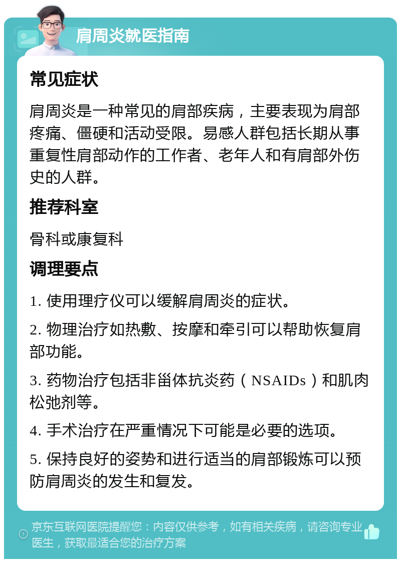 肩周炎就医指南 常见症状 肩周炎是一种常见的肩部疾病，主要表现为肩部疼痛、僵硬和活动受限。易感人群包括长期从事重复性肩部动作的工作者、老年人和有肩部外伤史的人群。 推荐科室 骨科或康复科 调理要点 1. 使用理疗仪可以缓解肩周炎的症状。 2. 物理治疗如热敷、按摩和牵引可以帮助恢复肩部功能。 3. 药物治疗包括非甾体抗炎药（NSAIDs）和肌肉松弛剂等。 4. 手术治疗在严重情况下可能是必要的选项。 5. 保持良好的姿势和进行适当的肩部锻炼可以预防肩周炎的发生和复发。