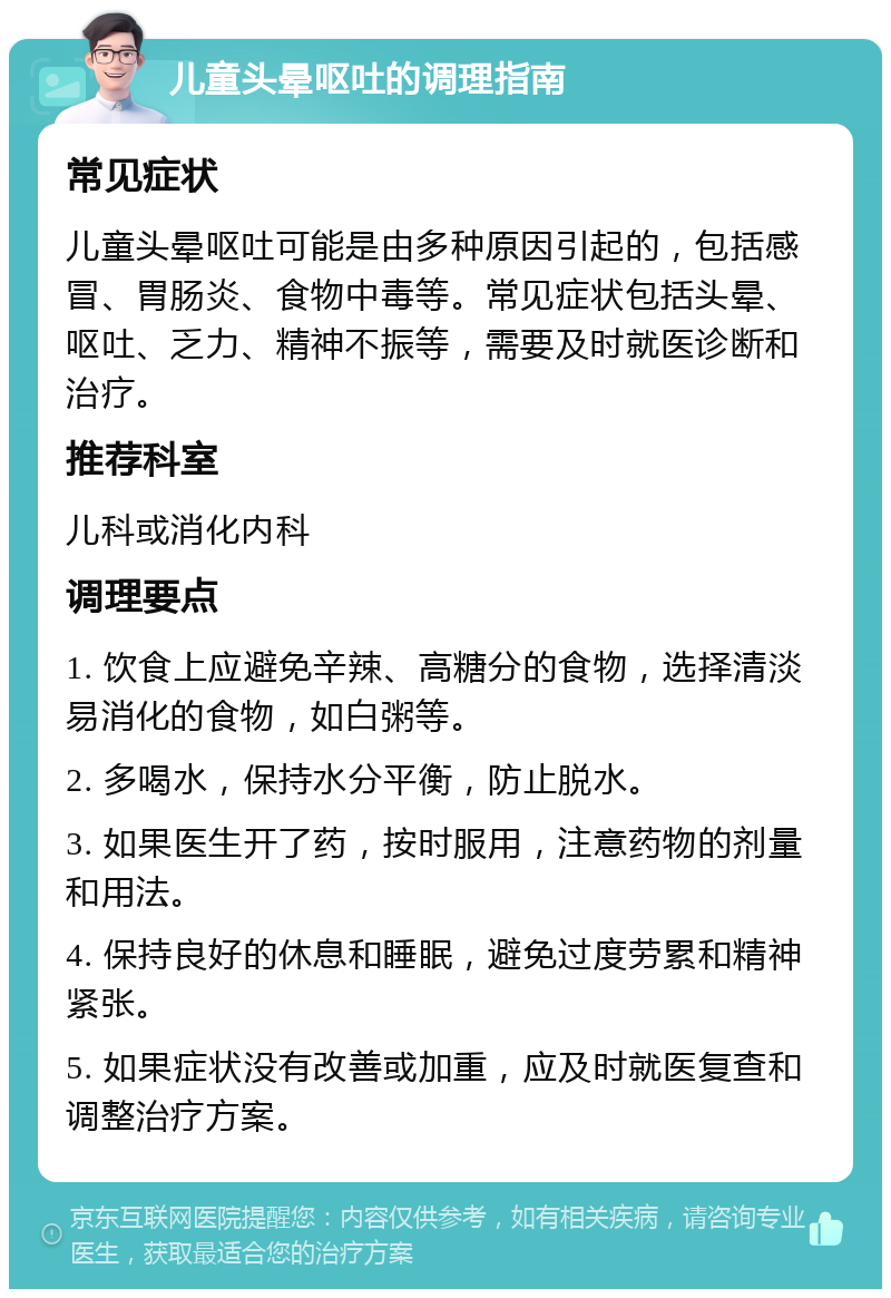 儿童头晕呕吐的调理指南 常见症状 儿童头晕呕吐可能是由多种原因引起的，包括感冒、胃肠炎、食物中毒等。常见症状包括头晕、呕吐、乏力、精神不振等，需要及时就医诊断和治疗。 推荐科室 儿科或消化内科 调理要点 1. 饮食上应避免辛辣、高糖分的食物，选择清淡易消化的食物，如白粥等。 2. 多喝水，保持水分平衡，防止脱水。 3. 如果医生开了药，按时服用，注意药物的剂量和用法。 4. 保持良好的休息和睡眠，避免过度劳累和精神紧张。 5. 如果症状没有改善或加重，应及时就医复查和调整治疗方案。