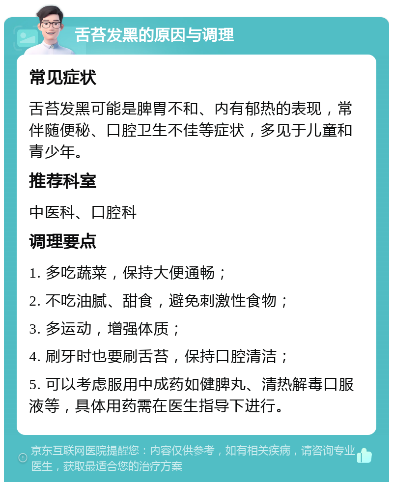 舌苔发黑的原因与调理 常见症状 舌苔发黑可能是脾胃不和、内有郁热的表现，常伴随便秘、口腔卫生不佳等症状，多见于儿童和青少年。 推荐科室 中医科、口腔科 调理要点 1. 多吃蔬菜，保持大便通畅； 2. 不吃油腻、甜食，避免刺激性食物； 3. 多运动，增强体质； 4. 刷牙时也要刷舌苔，保持口腔清洁； 5. 可以考虑服用中成药如健脾丸、清热解毒口服液等，具体用药需在医生指导下进行。