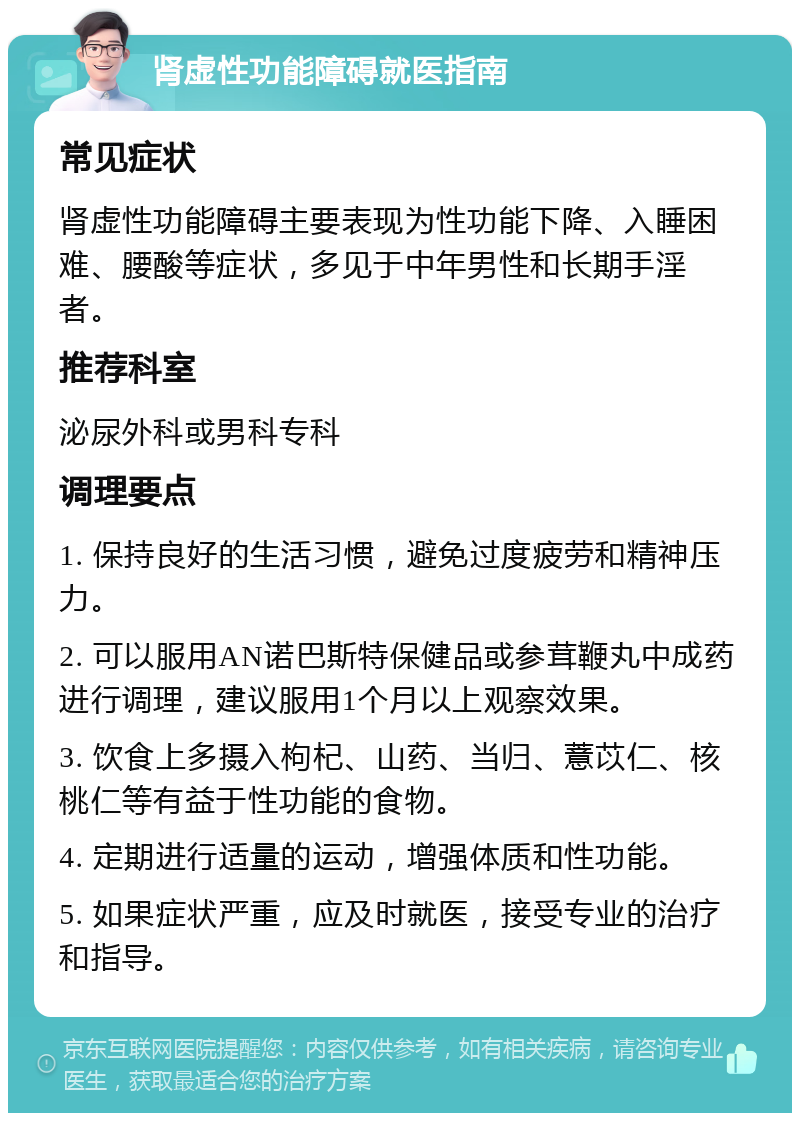 肾虚性功能障碍就医指南 常见症状 肾虚性功能障碍主要表现为性功能下降、入睡困难、腰酸等症状，多见于中年男性和长期手淫者。 推荐科室 泌尿外科或男科专科 调理要点 1. 保持良好的生活习惯，避免过度疲劳和精神压力。 2. 可以服用AN诺巴斯特保健品或参茸鞭丸中成药进行调理，建议服用1个月以上观察效果。 3. 饮食上多摄入枸杞、山药、当归、薏苡仁、核桃仁等有益于性功能的食物。 4. 定期进行适量的运动，增强体质和性功能。 5. 如果症状严重，应及时就医，接受专业的治疗和指导。