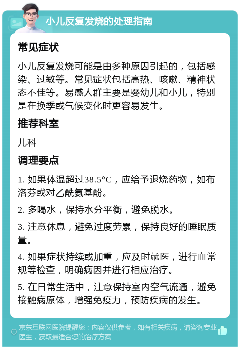 小儿反复发烧的处理指南 常见症状 小儿反复发烧可能是由多种原因引起的，包括感染、过敏等。常见症状包括高热、咳嗽、精神状态不佳等。易感人群主要是婴幼儿和小儿，特别是在换季或气候变化时更容易发生。 推荐科室 儿科 调理要点 1. 如果体温超过38.5°C，应给予退烧药物，如布洛芬或对乙酰氨基酚。 2. 多喝水，保持水分平衡，避免脱水。 3. 注意休息，避免过度劳累，保持良好的睡眠质量。 4. 如果症状持续或加重，应及时就医，进行血常规等检查，明确病因并进行相应治疗。 5. 在日常生活中，注意保持室内空气流通，避免接触病原体，增强免疫力，预防疾病的发生。