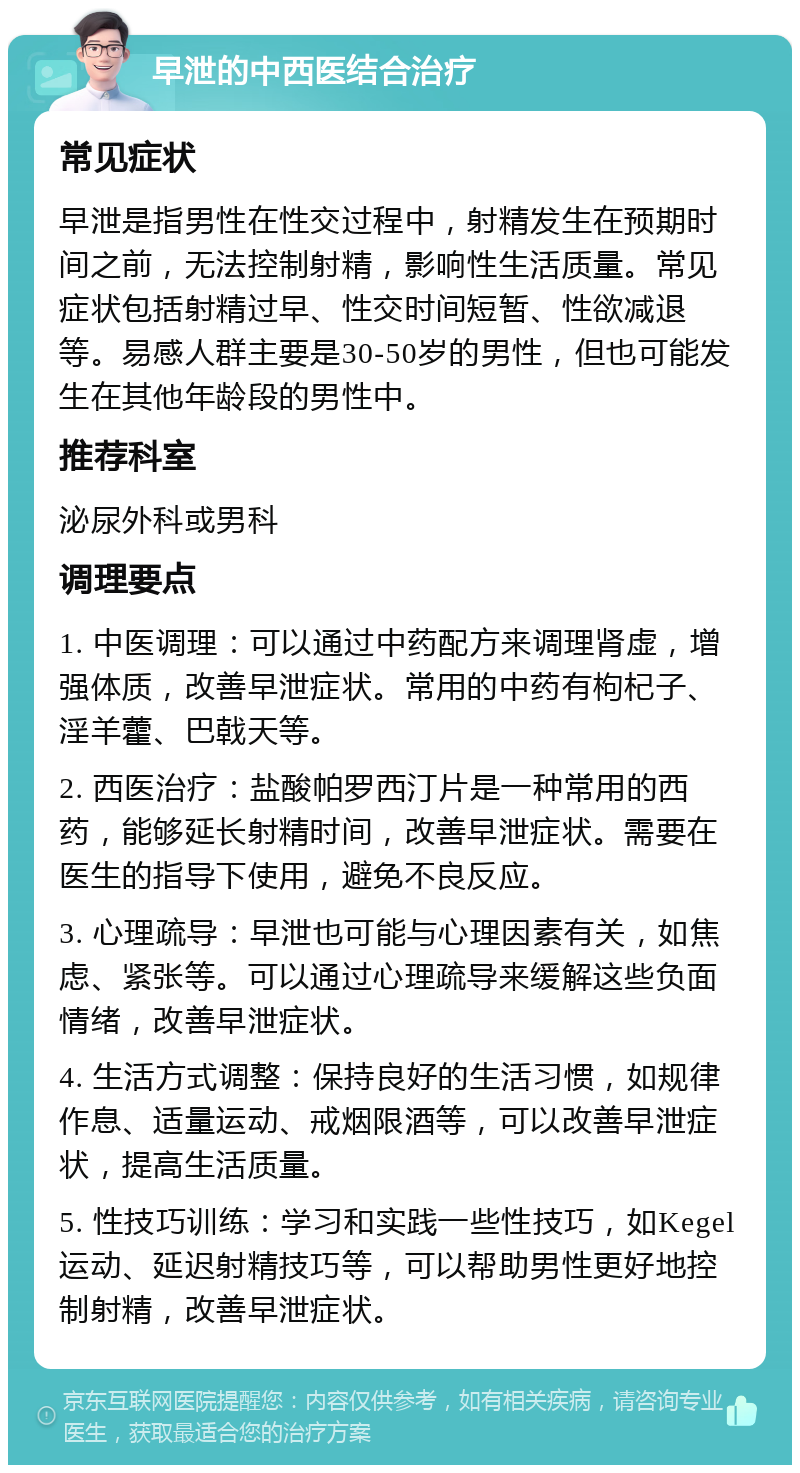 早泄的中西医结合治疗 常见症状 早泄是指男性在性交过程中，射精发生在预期时间之前，无法控制射精，影响性生活质量。常见症状包括射精过早、性交时间短暂、性欲减退等。易感人群主要是30-50岁的男性，但也可能发生在其他年龄段的男性中。 推荐科室 泌尿外科或男科 调理要点 1. 中医调理：可以通过中药配方来调理肾虚，增强体质，改善早泄症状。常用的中药有枸杞子、淫羊藿、巴戟天等。 2. 西医治疗：盐酸帕罗西汀片是一种常用的西药，能够延长射精时间，改善早泄症状。需要在医生的指导下使用，避免不良反应。 3. 心理疏导：早泄也可能与心理因素有关，如焦虑、紧张等。可以通过心理疏导来缓解这些负面情绪，改善早泄症状。 4. 生活方式调整：保持良好的生活习惯，如规律作息、适量运动、戒烟限酒等，可以改善早泄症状，提高生活质量。 5. 性技巧训练：学习和实践一些性技巧，如Kegel运动、延迟射精技巧等，可以帮助男性更好地控制射精，改善早泄症状。