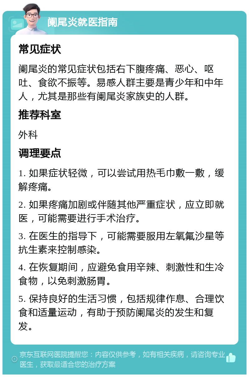 阑尾炎就医指南 常见症状 阑尾炎的常见症状包括右下腹疼痛、恶心、呕吐、食欲不振等。易感人群主要是青少年和中年人，尤其是那些有阑尾炎家族史的人群。 推荐科室 外科 调理要点 1. 如果症状轻微，可以尝试用热毛巾敷一敷，缓解疼痛。 2. 如果疼痛加剧或伴随其他严重症状，应立即就医，可能需要进行手术治疗。 3. 在医生的指导下，可能需要服用左氧氟沙星等抗生素来控制感染。 4. 在恢复期间，应避免食用辛辣、刺激性和生冷食物，以免刺激肠胃。 5. 保持良好的生活习惯，包括规律作息、合理饮食和适量运动，有助于预防阑尾炎的发生和复发。