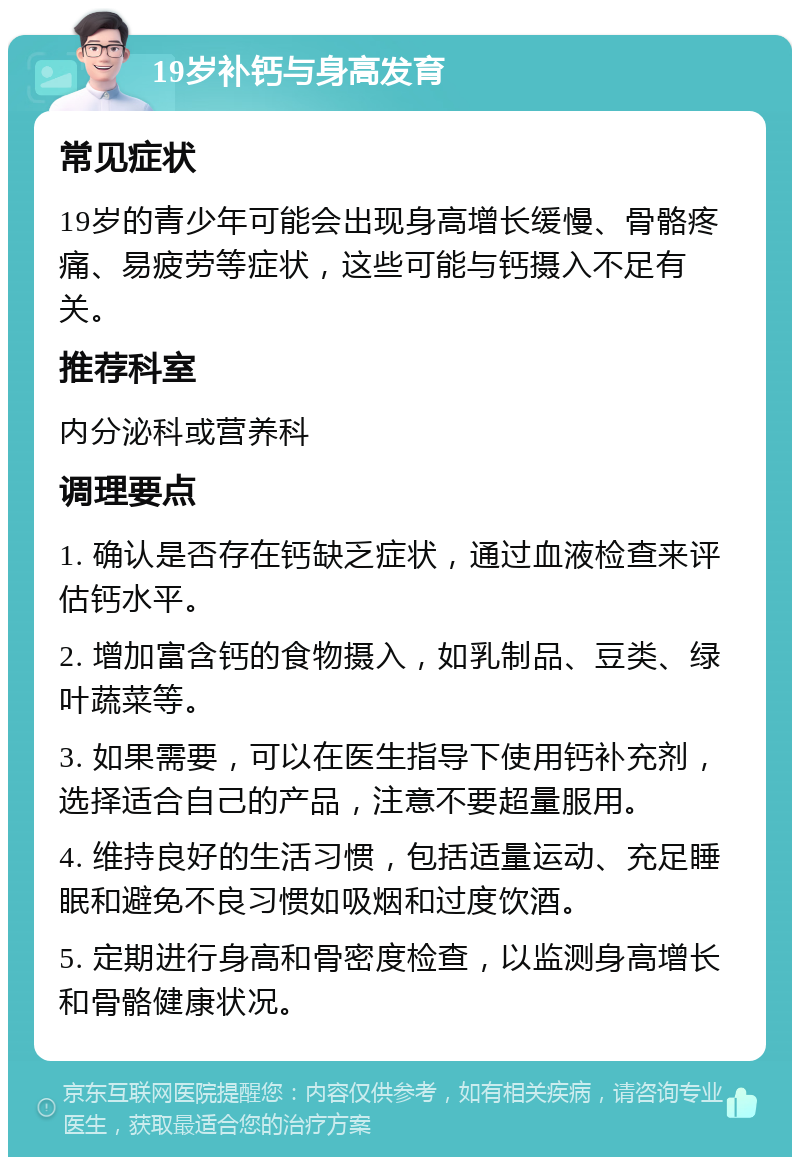 19岁补钙与身高发育 常见症状 19岁的青少年可能会出现身高增长缓慢、骨骼疼痛、易疲劳等症状，这些可能与钙摄入不足有关。 推荐科室 内分泌科或营养科 调理要点 1. 确认是否存在钙缺乏症状，通过血液检查来评估钙水平。 2. 增加富含钙的食物摄入，如乳制品、豆类、绿叶蔬菜等。 3. 如果需要，可以在医生指导下使用钙补充剂，选择适合自己的产品，注意不要超量服用。 4. 维持良好的生活习惯，包括适量运动、充足睡眠和避免不良习惯如吸烟和过度饮酒。 5. 定期进行身高和骨密度检查，以监测身高增长和骨骼健康状况。