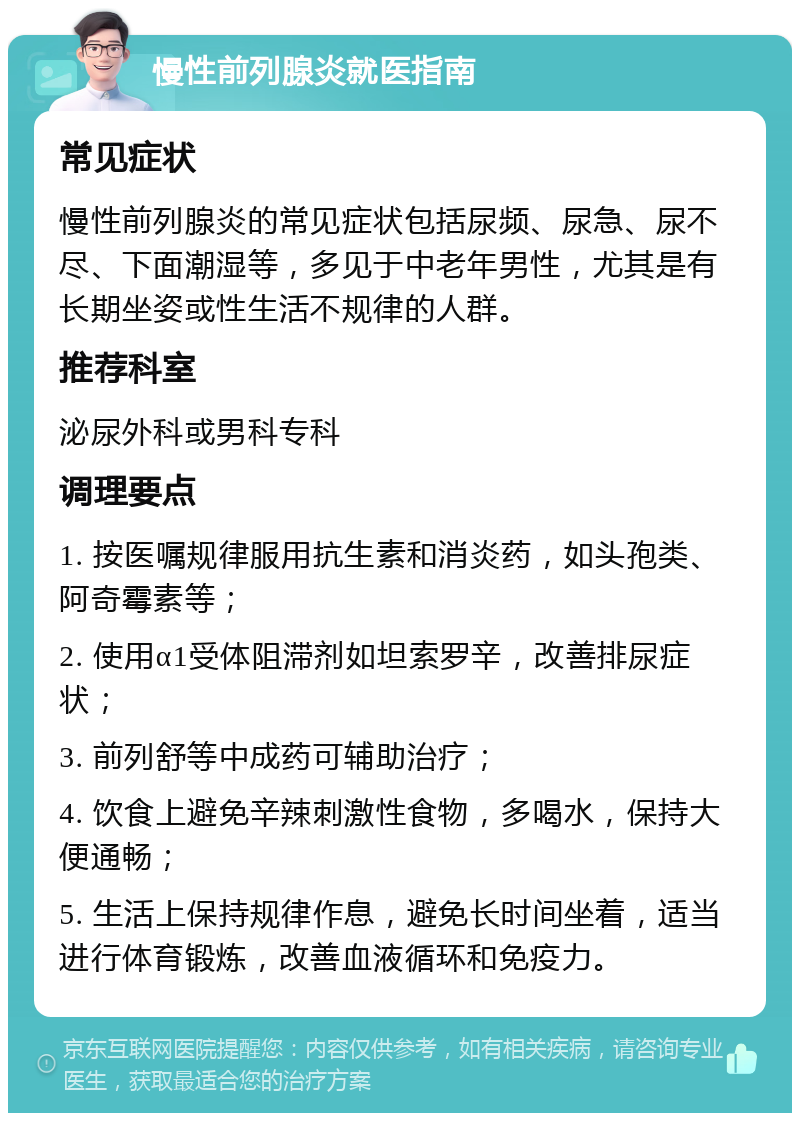 慢性前列腺炎就医指南 常见症状 慢性前列腺炎的常见症状包括尿频、尿急、尿不尽、下面潮湿等，多见于中老年男性，尤其是有长期坐姿或性生活不规律的人群。 推荐科室 泌尿外科或男科专科 调理要点 1. 按医嘱规律服用抗生素和消炎药，如头孢类、阿奇霉素等； 2. 使用α1受体阻滞剂如坦索罗辛，改善排尿症状； 3. 前列舒等中成药可辅助治疗； 4. 饮食上避免辛辣刺激性食物，多喝水，保持大便通畅； 5. 生活上保持规律作息，避免长时间坐着，适当进行体育锻炼，改善血液循环和免疫力。