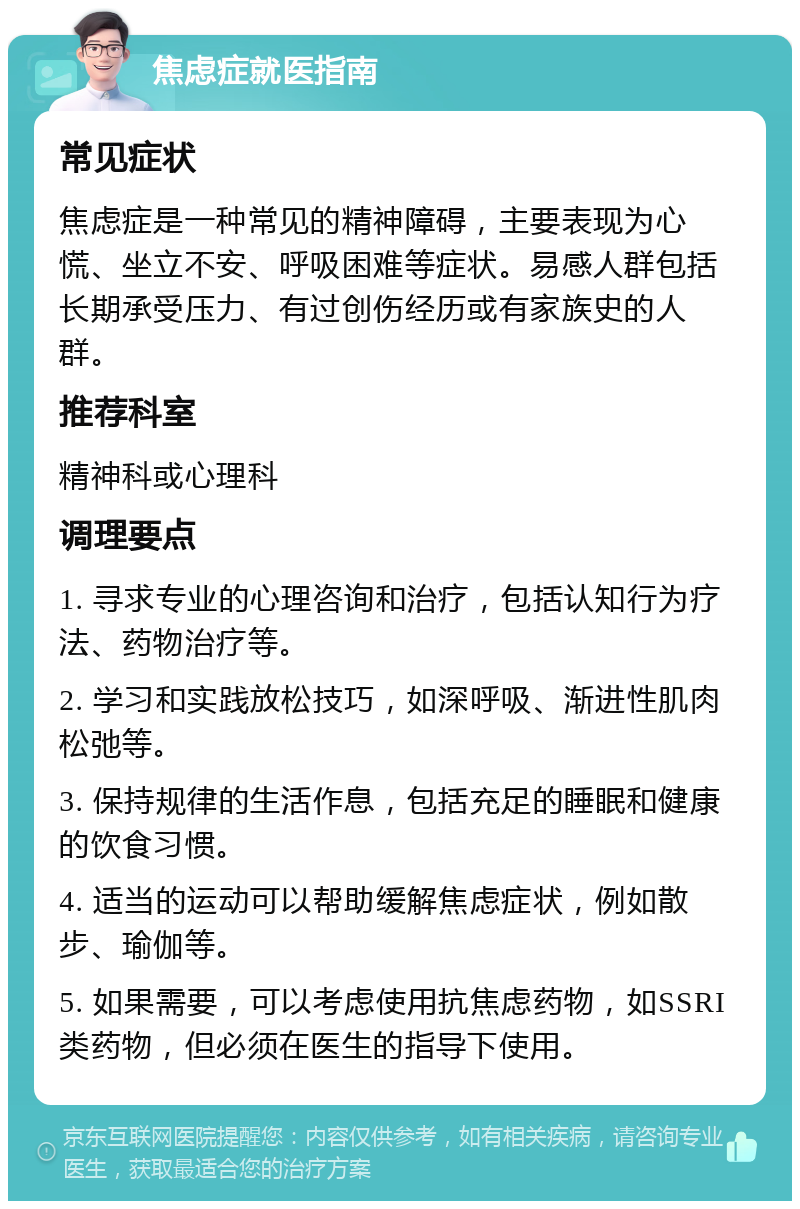 焦虑症就医指南 常见症状 焦虑症是一种常见的精神障碍，主要表现为心慌、坐立不安、呼吸困难等症状。易感人群包括长期承受压力、有过创伤经历或有家族史的人群。 推荐科室 精神科或心理科 调理要点 1. 寻求专业的心理咨询和治疗，包括认知行为疗法、药物治疗等。 2. 学习和实践放松技巧，如深呼吸、渐进性肌肉松弛等。 3. 保持规律的生活作息，包括充足的睡眠和健康的饮食习惯。 4. 适当的运动可以帮助缓解焦虑症状，例如散步、瑜伽等。 5. 如果需要，可以考虑使用抗焦虑药物，如SSRI类药物，但必须在医生的指导下使用。