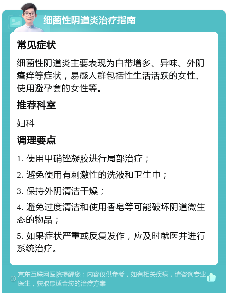 细菌性阴道炎治疗指南 常见症状 细菌性阴道炎主要表现为白带增多、异味、外阴瘙痒等症状，易感人群包括性生活活跃的女性、使用避孕套的女性等。 推荐科室 妇科 调理要点 1. 使用甲硝锉凝胶进行局部治疗； 2. 避免使用有刺激性的洗液和卫生巾； 3. 保持外阴清洁干燥； 4. 避免过度清洁和使用香皂等可能破坏阴道微生态的物品； 5. 如果症状严重或反复发作，应及时就医并进行系统治疗。