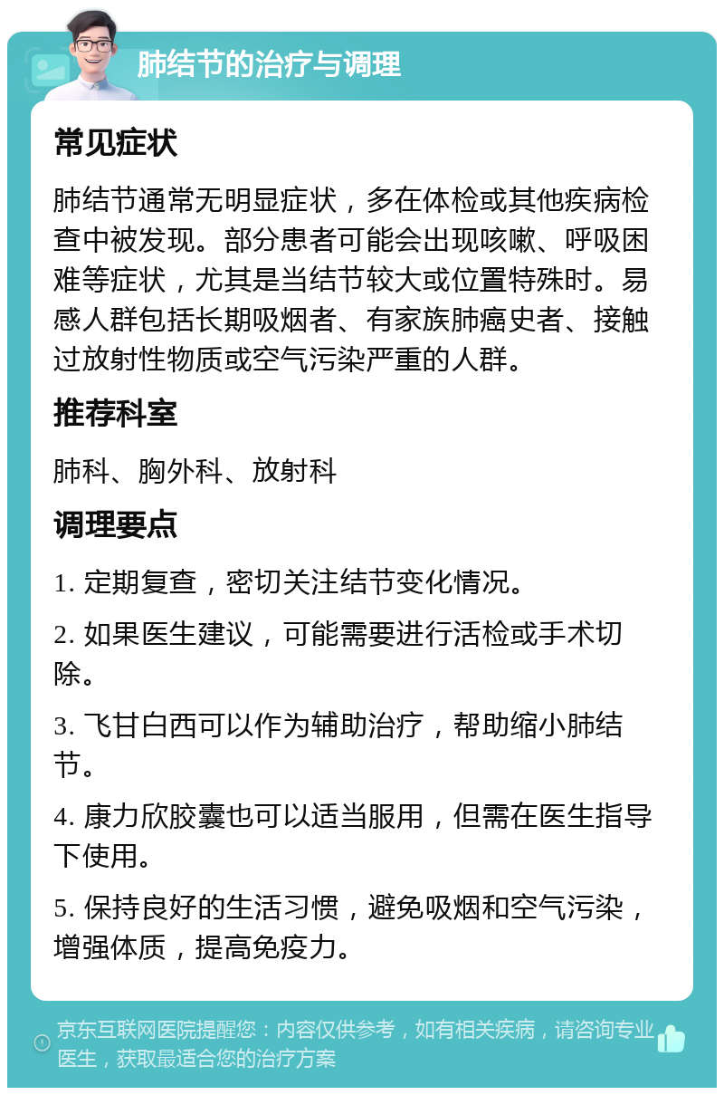 肺结节的治疗与调理 常见症状 肺结节通常无明显症状，多在体检或其他疾病检查中被发现。部分患者可能会出现咳嗽、呼吸困难等症状，尤其是当结节较大或位置特殊时。易感人群包括长期吸烟者、有家族肺癌史者、接触过放射性物质或空气污染严重的人群。 推荐科室 肺科、胸外科、放射科 调理要点 1. 定期复查，密切关注结节变化情况。 2. 如果医生建议，可能需要进行活检或手术切除。 3. 飞甘白西可以作为辅助治疗，帮助缩小肺结节。 4. 康力欣胶囊也可以适当服用，但需在医生指导下使用。 5. 保持良好的生活习惯，避免吸烟和空气污染，增强体质，提高免疫力。