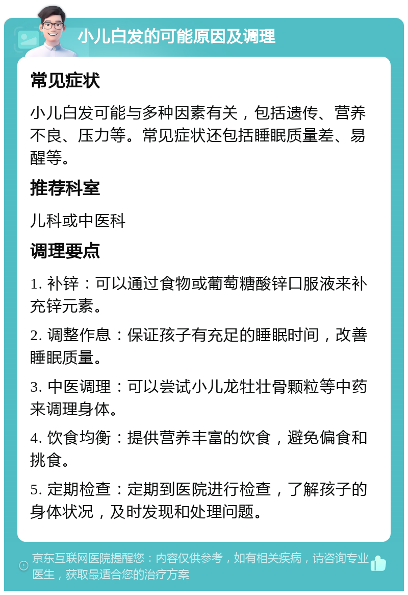 小儿白发的可能原因及调理 常见症状 小儿白发可能与多种因素有关，包括遗传、营养不良、压力等。常见症状还包括睡眠质量差、易醒等。 推荐科室 儿科或中医科 调理要点 1. 补锌：可以通过食物或葡萄糖酸锌口服液来补充锌元素。 2. 调整作息：保证孩子有充足的睡眠时间，改善睡眠质量。 3. 中医调理：可以尝试小儿龙牡壮骨颗粒等中药来调理身体。 4. 饮食均衡：提供营养丰富的饮食，避免偏食和挑食。 5. 定期检查：定期到医院进行检查，了解孩子的身体状况，及时发现和处理问题。