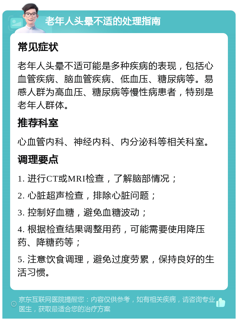 老年人头晕不适的处理指南 常见症状 老年人头晕不适可能是多种疾病的表现，包括心血管疾病、脑血管疾病、低血压、糖尿病等。易感人群为高血压、糖尿病等慢性病患者，特别是老年人群体。 推荐科室 心血管内科、神经内科、内分泌科等相关科室。 调理要点 1. 进行CT或MRI检查，了解脑部情况； 2. 心脏超声检查，排除心脏问题； 3. 控制好血糖，避免血糖波动； 4. 根据检查结果调整用药，可能需要使用降压药、降糖药等； 5. 注意饮食调理，避免过度劳累，保持良好的生活习惯。