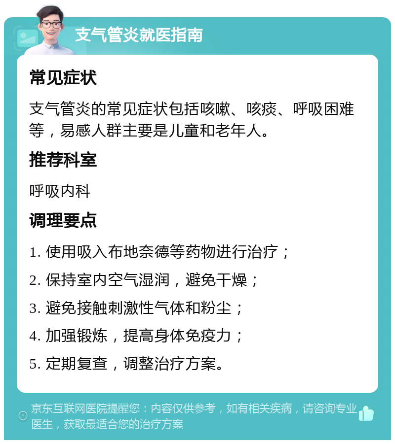 支气管炎就医指南 常见症状 支气管炎的常见症状包括咳嗽、咳痰、呼吸困难等，易感人群主要是儿童和老年人。 推荐科室 呼吸内科 调理要点 1. 使用吸入布地奈德等药物进行治疗； 2. 保持室内空气湿润，避免干燥； 3. 避免接触刺激性气体和粉尘； 4. 加强锻炼，提高身体免疫力； 5. 定期复查，调整治疗方案。