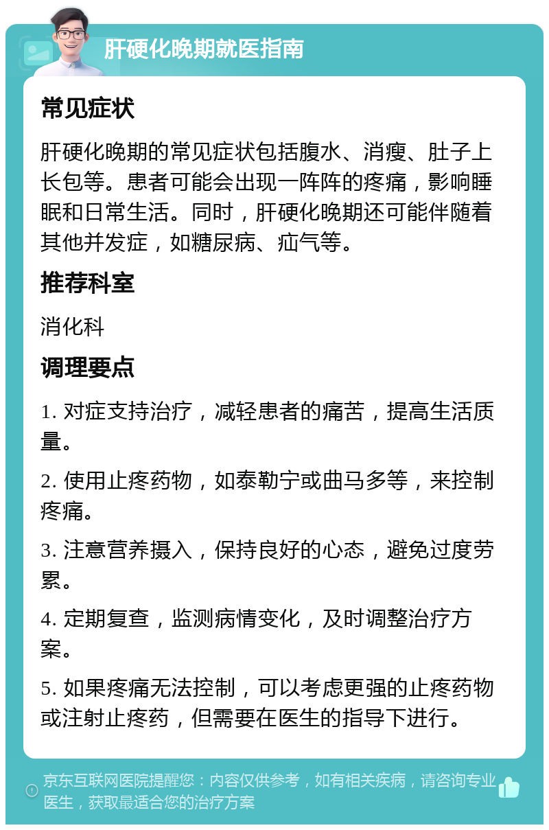 肝硬化晚期就医指南 常见症状 肝硬化晚期的常见症状包括腹水、消瘦、肚子上长包等。患者可能会出现一阵阵的疼痛，影响睡眠和日常生活。同时，肝硬化晚期还可能伴随着其他并发症，如糖尿病、疝气等。 推荐科室 消化科 调理要点 1. 对症支持治疗，减轻患者的痛苦，提高生活质量。 2. 使用止疼药物，如泰勒宁或曲马多等，来控制疼痛。 3. 注意营养摄入，保持良好的心态，避免过度劳累。 4. 定期复查，监测病情变化，及时调整治疗方案。 5. 如果疼痛无法控制，可以考虑更强的止疼药物或注射止疼药，但需要在医生的指导下进行。