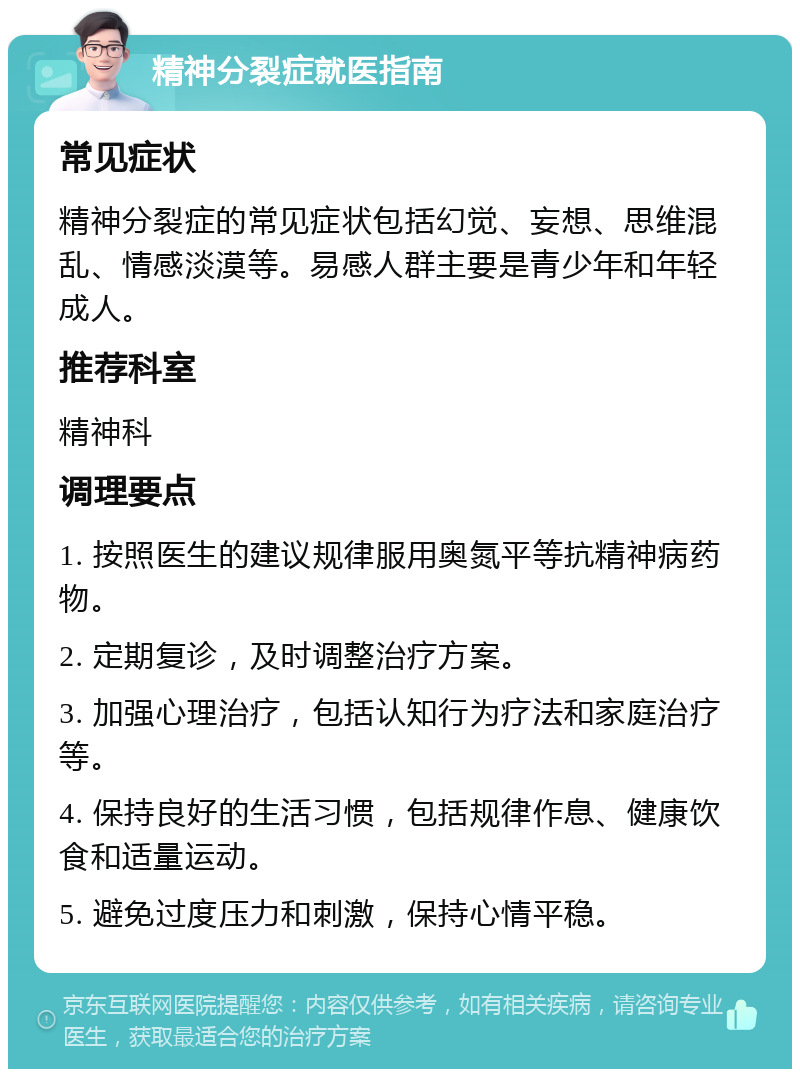 精神分裂症就医指南 常见症状 精神分裂症的常见症状包括幻觉、妄想、思维混乱、情感淡漠等。易感人群主要是青少年和年轻成人。 推荐科室 精神科 调理要点 1. 按照医生的建议规律服用奥氮平等抗精神病药物。 2. 定期复诊，及时调整治疗方案。 3. 加强心理治疗，包括认知行为疗法和家庭治疗等。 4. 保持良好的生活习惯，包括规律作息、健康饮食和适量运动。 5. 避免过度压力和刺激，保持心情平稳。