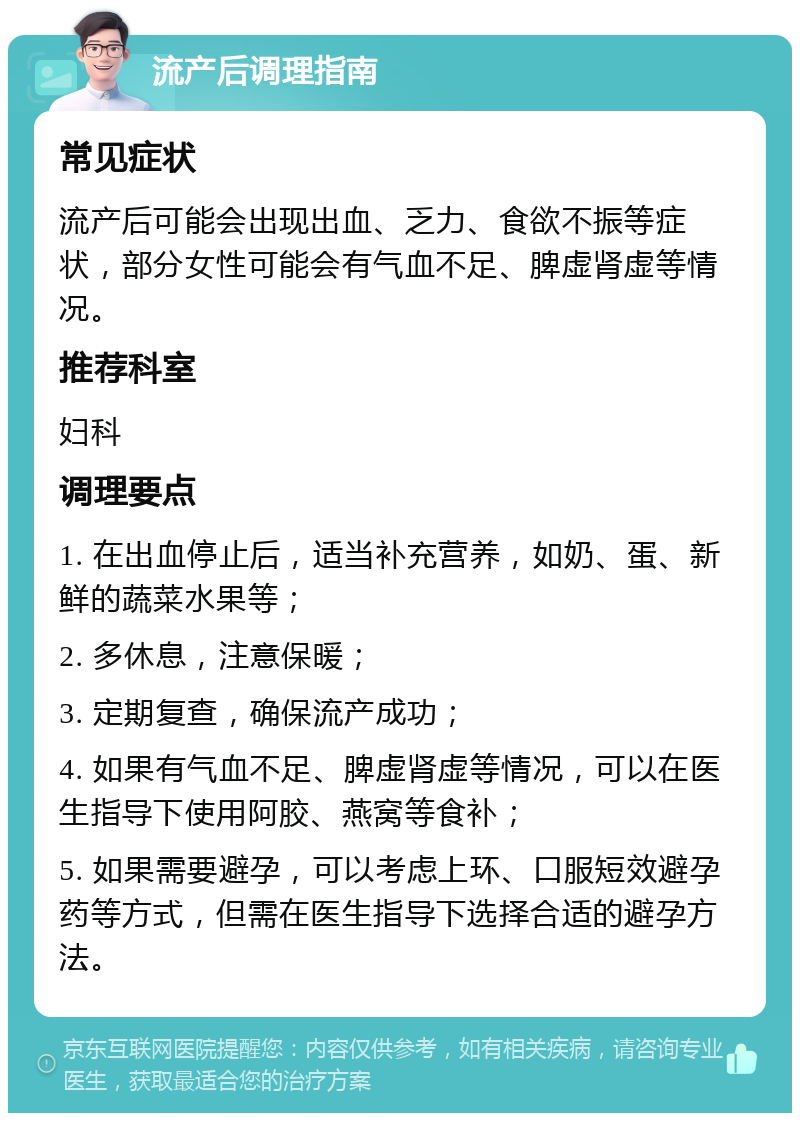 流产后调理指南 常见症状 流产后可能会出现出血、乏力、食欲不振等症状，部分女性可能会有气血不足、脾虚肾虚等情况。 推荐科室 妇科 调理要点 1. 在出血停止后，适当补充营养，如奶、蛋、新鲜的蔬菜水果等； 2. 多休息，注意保暖； 3. 定期复查，确保流产成功； 4. 如果有气血不足、脾虚肾虚等情况，可以在医生指导下使用阿胶、燕窝等食补； 5. 如果需要避孕，可以考虑上环、口服短效避孕药等方式，但需在医生指导下选择合适的避孕方法。