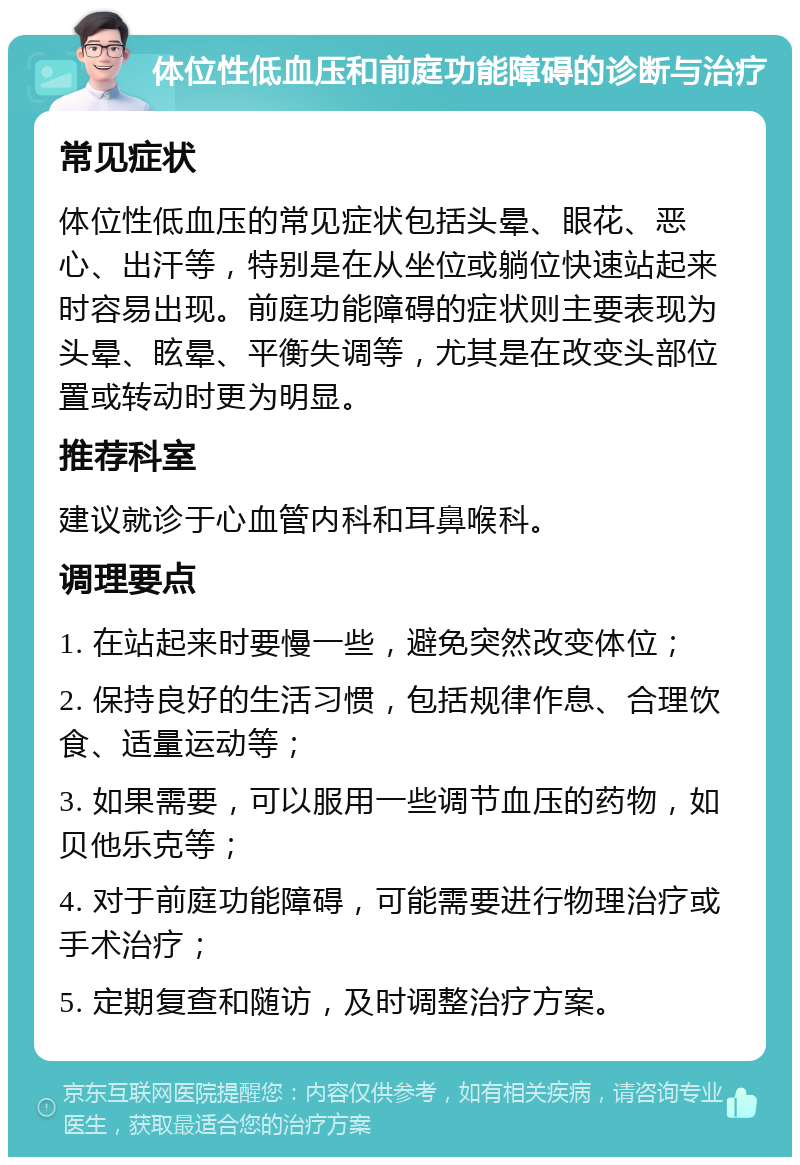 体位性低血压和前庭功能障碍的诊断与治疗 常见症状 体位性低血压的常见症状包括头晕、眼花、恶心、出汗等，特别是在从坐位或躺位快速站起来时容易出现。前庭功能障碍的症状则主要表现为头晕、眩晕、平衡失调等，尤其是在改变头部位置或转动时更为明显。 推荐科室 建议就诊于心血管内科和耳鼻喉科。 调理要点 1. 在站起来时要慢一些，避免突然改变体位； 2. 保持良好的生活习惯，包括规律作息、合理饮食、适量运动等； 3. 如果需要，可以服用一些调节血压的药物，如贝他乐克等； 4. 对于前庭功能障碍，可能需要进行物理治疗或手术治疗； 5. 定期复查和随访，及时调整治疗方案。