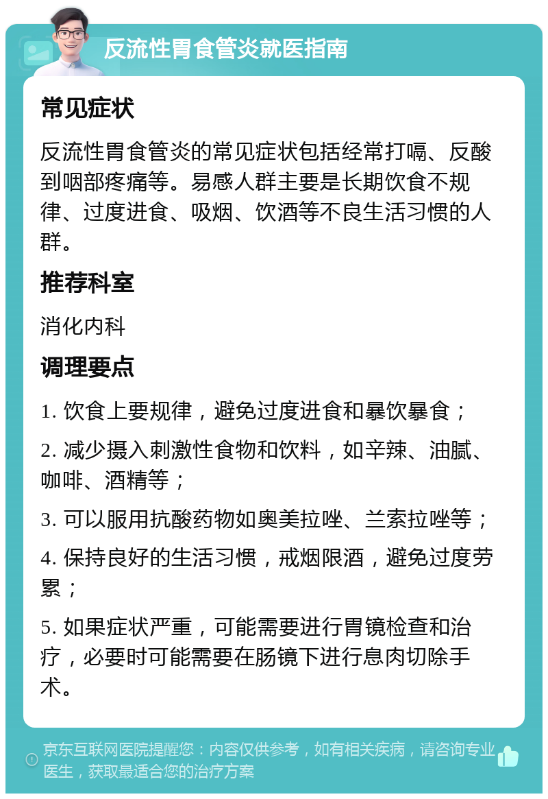 反流性胃食管炎就医指南 常见症状 反流性胃食管炎的常见症状包括经常打嗝、反酸到咽部疼痛等。易感人群主要是长期饮食不规律、过度进食、吸烟、饮酒等不良生活习惯的人群。 推荐科室 消化内科 调理要点 1. 饮食上要规律，避免过度进食和暴饮暴食； 2. 减少摄入刺激性食物和饮料，如辛辣、油腻、咖啡、酒精等； 3. 可以服用抗酸药物如奥美拉唑、兰索拉唑等； 4. 保持良好的生活习惯，戒烟限酒，避免过度劳累； 5. 如果症状严重，可能需要进行胃镜检查和治疗，必要时可能需要在肠镜下进行息肉切除手术。