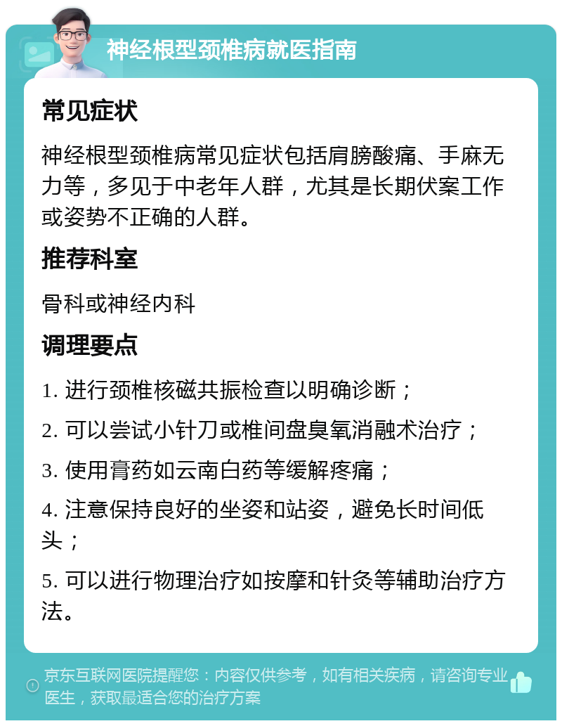 神经根型颈椎病就医指南 常见症状 神经根型颈椎病常见症状包括肩膀酸痛、手麻无力等，多见于中老年人群，尤其是长期伏案工作或姿势不正确的人群。 推荐科室 骨科或神经内科 调理要点 1. 进行颈椎核磁共振检查以明确诊断； 2. 可以尝试小针刀或椎间盘臭氧消融术治疗； 3. 使用膏药如云南白药等缓解疼痛； 4. 注意保持良好的坐姿和站姿，避免长时间低头； 5. 可以进行物理治疗如按摩和针灸等辅助治疗方法。