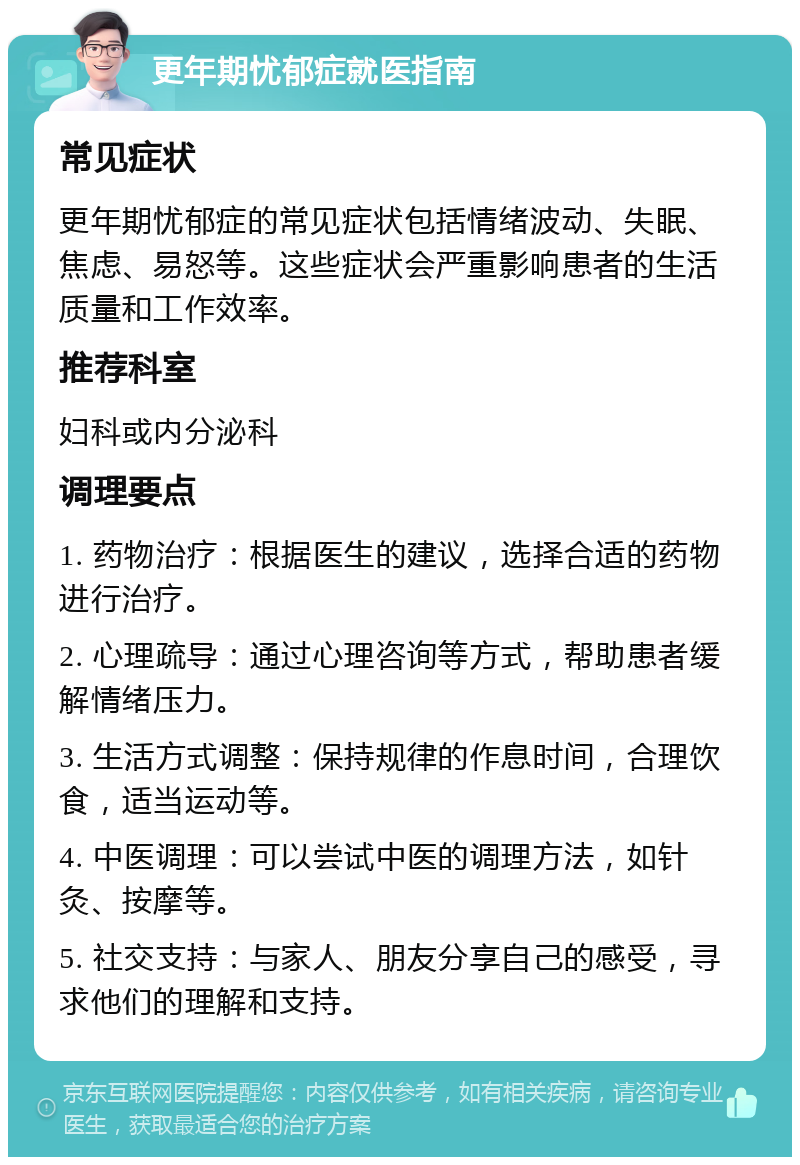 更年期忧郁症就医指南 常见症状 更年期忧郁症的常见症状包括情绪波动、失眠、焦虑、易怒等。这些症状会严重影响患者的生活质量和工作效率。 推荐科室 妇科或内分泌科 调理要点 1. 药物治疗：根据医生的建议，选择合适的药物进行治疗。 2. 心理疏导：通过心理咨询等方式，帮助患者缓解情绪压力。 3. 生活方式调整：保持规律的作息时间，合理饮食，适当运动等。 4. 中医调理：可以尝试中医的调理方法，如针灸、按摩等。 5. 社交支持：与家人、朋友分享自己的感受，寻求他们的理解和支持。