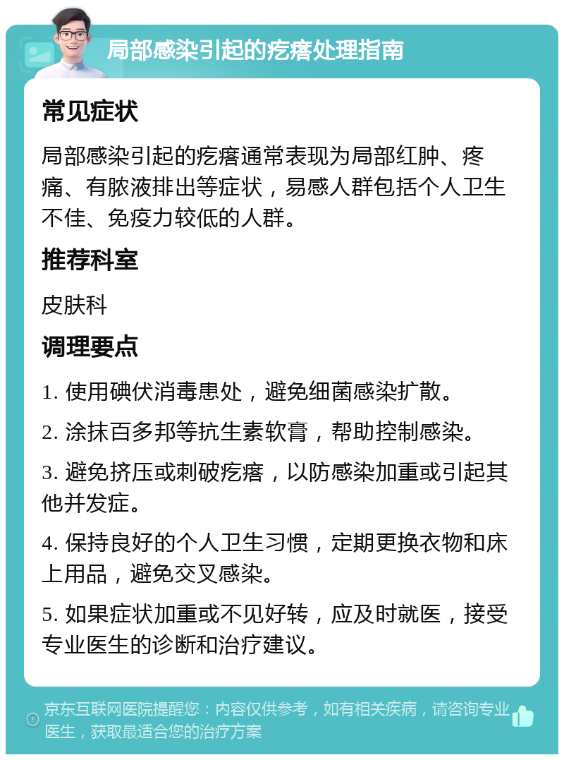 局部感染引起的疙瘩处理指南 常见症状 局部感染引起的疙瘩通常表现为局部红肿、疼痛、有脓液排出等症状，易感人群包括个人卫生不佳、免疫力较低的人群。 推荐科室 皮肤科 调理要点 1. 使用碘伏消毒患处，避免细菌感染扩散。 2. 涂抹百多邦等抗生素软膏，帮助控制感染。 3. 避免挤压或刺破疙瘩，以防感染加重或引起其他并发症。 4. 保持良好的个人卫生习惯，定期更换衣物和床上用品，避免交叉感染。 5. 如果症状加重或不见好转，应及时就医，接受专业医生的诊断和治疗建议。