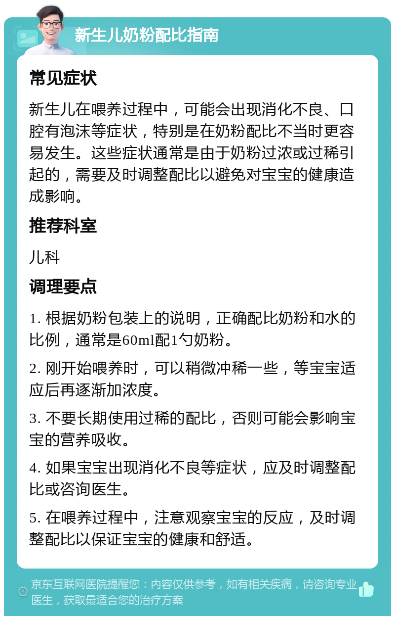 新生儿奶粉配比指南 常见症状 新生儿在喂养过程中，可能会出现消化不良、口腔有泡沫等症状，特别是在奶粉配比不当时更容易发生。这些症状通常是由于奶粉过浓或过稀引起的，需要及时调整配比以避免对宝宝的健康造成影响。 推荐科室 儿科 调理要点 1. 根据奶粉包装上的说明，正确配比奶粉和水的比例，通常是60ml配1勺奶粉。 2. 刚开始喂养时，可以稍微冲稀一些，等宝宝适应后再逐渐加浓度。 3. 不要长期使用过稀的配比，否则可能会影响宝宝的营养吸收。 4. 如果宝宝出现消化不良等症状，应及时调整配比或咨询医生。 5. 在喂养过程中，注意观察宝宝的反应，及时调整配比以保证宝宝的健康和舒适。