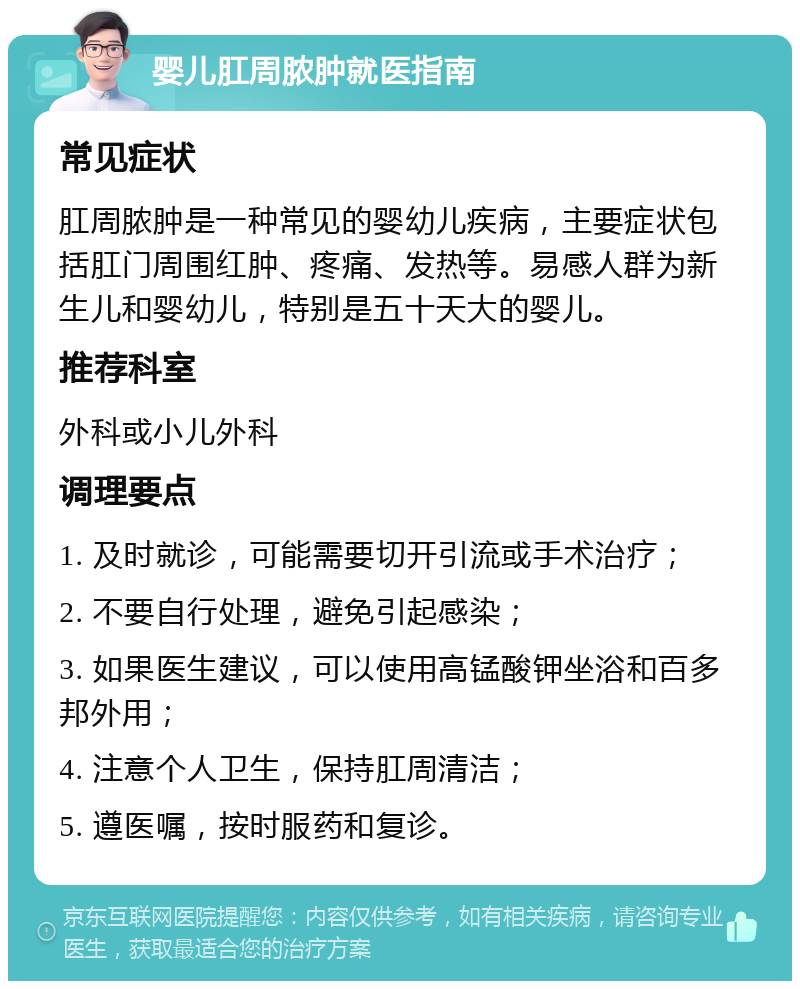 婴儿肛周脓肿就医指南 常见症状 肛周脓肿是一种常见的婴幼儿疾病，主要症状包括肛门周围红肿、疼痛、发热等。易感人群为新生儿和婴幼儿，特别是五十天大的婴儿。 推荐科室 外科或小儿外科 调理要点 1. 及时就诊，可能需要切开引流或手术治疗； 2. 不要自行处理，避免引起感染； 3. 如果医生建议，可以使用高锰酸钾坐浴和百多邦外用； 4. 注意个人卫生，保持肛周清洁； 5. 遵医嘱，按时服药和复诊。