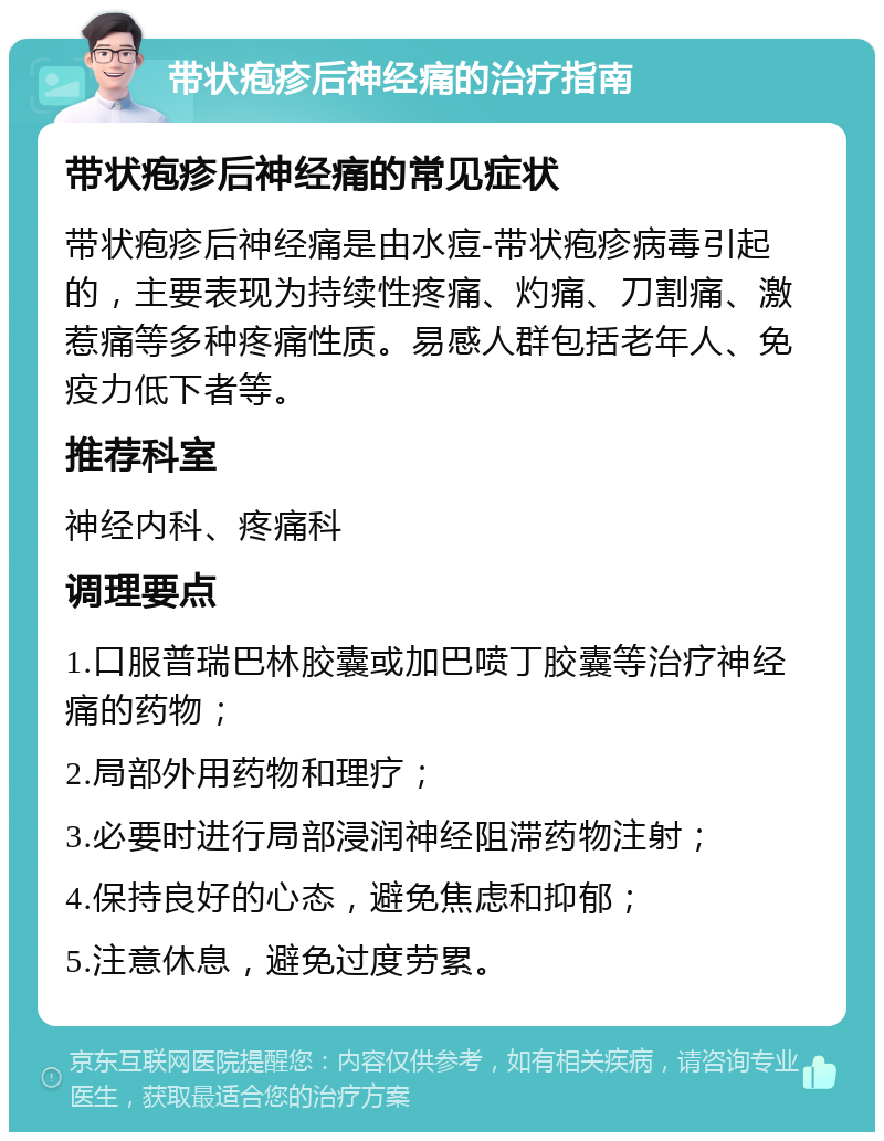 带状疱疹后神经痛的治疗指南 带状疱疹后神经痛的常见症状 带状疱疹后神经痛是由水痘-带状疱疹病毒引起的，主要表现为持续性疼痛、灼痛、刀割痛、激惹痛等多种疼痛性质。易感人群包括老年人、免疫力低下者等。 推荐科室 神经内科、疼痛科 调理要点 1.口服普瑞巴林胶囊或加巴喷丁胶囊等治疗神经痛的药物； 2.局部外用药物和理疗； 3.必要时进行局部浸润神经阻滞药物注射； 4.保持良好的心态，避免焦虑和抑郁； 5.注意休息，避免过度劳累。