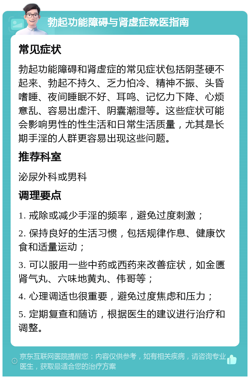 勃起功能障碍与肾虚症就医指南 常见症状 勃起功能障碍和肾虚症的常见症状包括阴茎硬不起来、勃起不持久、乏力怕冷、精神不振、头昏嗜睡、夜间睡眠不好、耳鸣、记忆力下降、心烦意乱、容易出虚汗、阴囊潮湿等。这些症状可能会影响男性的性生活和日常生活质量，尤其是长期手淫的人群更容易出现这些问题。 推荐科室 泌尿外科或男科 调理要点 1. 戒除或减少手淫的频率，避免过度刺激； 2. 保持良好的生活习惯，包括规律作息、健康饮食和适量运动； 3. 可以服用一些中药或西药来改善症状，如金匮肾气丸、六味地黄丸、伟哥等； 4. 心理调适也很重要，避免过度焦虑和压力； 5. 定期复查和随访，根据医生的建议进行治疗和调整。