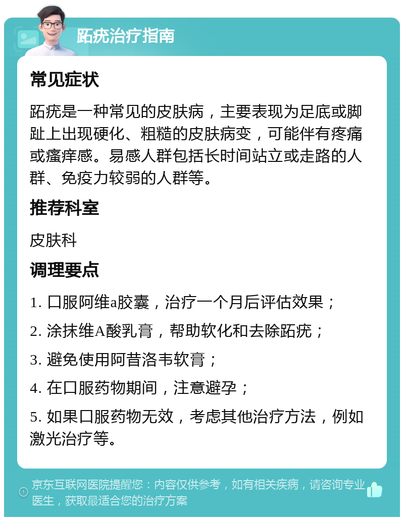 跖疣治疗指南 常见症状 跖疣是一种常见的皮肤病，主要表现为足底或脚趾上出现硬化、粗糙的皮肤病变，可能伴有疼痛或瘙痒感。易感人群包括长时间站立或走路的人群、免疫力较弱的人群等。 推荐科室 皮肤科 调理要点 1. 口服阿维a胶囊，治疗一个月后评估效果； 2. 涂抹维A酸乳膏，帮助软化和去除跖疣； 3. 避免使用阿昔洛韦软膏； 4. 在口服药物期间，注意避孕； 5. 如果口服药物无效，考虑其他治疗方法，例如激光治疗等。