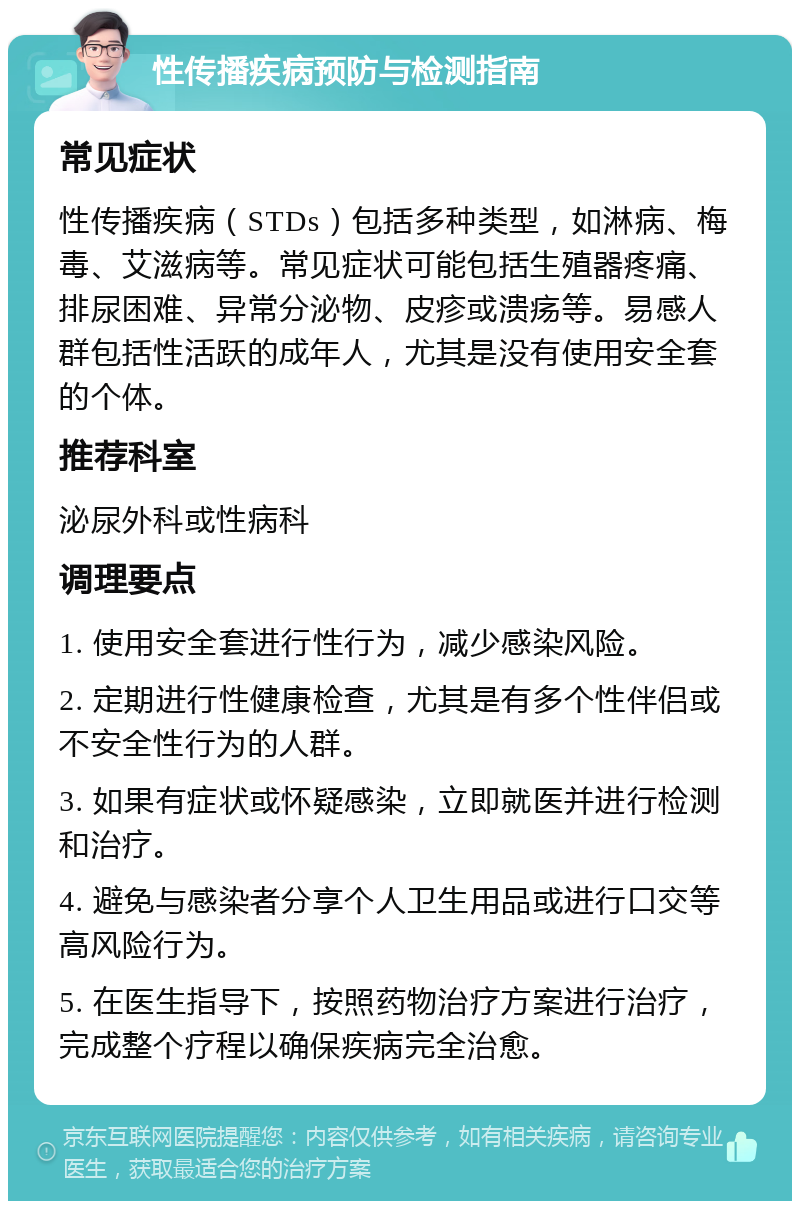 性传播疾病预防与检测指南 常见症状 性传播疾病（STDs）包括多种类型，如淋病、梅毒、艾滋病等。常见症状可能包括生殖器疼痛、排尿困难、异常分泌物、皮疹或溃疡等。易感人群包括性活跃的成年人，尤其是没有使用安全套的个体。 推荐科室 泌尿外科或性病科 调理要点 1. 使用安全套进行性行为，减少感染风险。 2. 定期进行性健康检查，尤其是有多个性伴侣或不安全性行为的人群。 3. 如果有症状或怀疑感染，立即就医并进行检测和治疗。 4. 避免与感染者分享个人卫生用品或进行口交等高风险行为。 5. 在医生指导下，按照药物治疗方案进行治疗，完成整个疗程以确保疾病完全治愈。