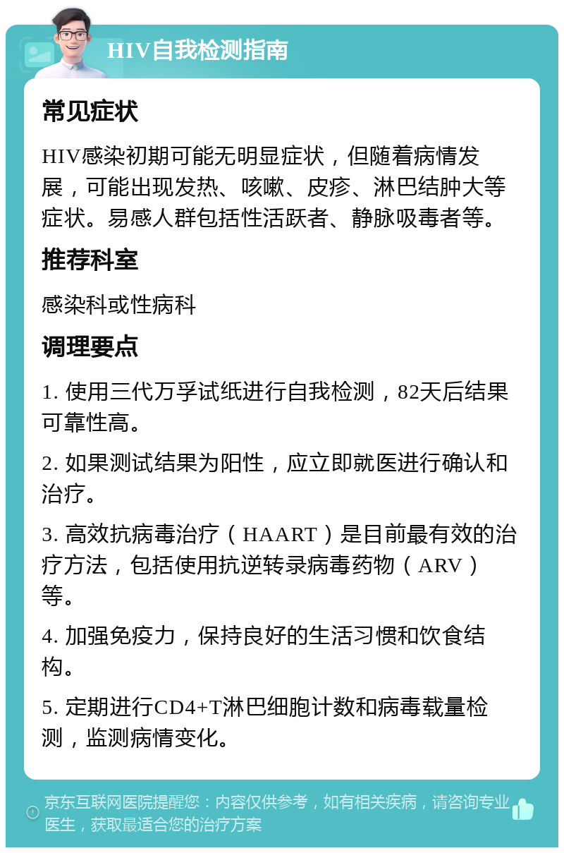 HIV自我检测指南 常见症状 HIV感染初期可能无明显症状，但随着病情发展，可能出现发热、咳嗽、皮疹、淋巴结肿大等症状。易感人群包括性活跃者、静脉吸毒者等。 推荐科室 感染科或性病科 调理要点 1. 使用三代万孚试纸进行自我检测，82天后结果可靠性高。 2. 如果测试结果为阳性，应立即就医进行确认和治疗。 3. 高效抗病毒治疗（HAART）是目前最有效的治疗方法，包括使用抗逆转录病毒药物（ARV）等。 4. 加强免疫力，保持良好的生活习惯和饮食结构。 5. 定期进行CD4+T淋巴细胞计数和病毒载量检测，监测病情变化。